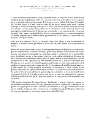 El ingenioso hidalgo don Quijote de la Mancha
EDITORIAL DIGITAL - IMPRENTA NACIONAL
c o s t a r i c a
1 6 0
-Lo que vuestra merced nos manda, señor y libertador nuestro, es imposible de toda imposibilidad
cumplirlo, porque no podemos ir juntos por los caminos, sino solos y divididos, y cada uno, por su
parte, procurando meterse en las entrañas de la tierra, por no ser hallado de la Santa Hermandad,
que, sin duda alguna, ha de salir en nuestra busca. Lo que vuestra merced puede hacer, y es justo
que haga, es mudar ese servicio y montazgo de la señora Dulcinea del Toboso en alguna cantidad
de avemarías y credos, que nosotros diremos por la intención de vuestra merced, y ésta es cosa
que se podrá cumplir de noche y de día, huyendo o reposando, en paz o en guerra; pero pensar que
hemos de volver ahora a las ollas de Egipto, digo, a tomar nuestra cadena, y a ponernos en camino
del Toboso, es pensar que es ahora de noche, que aún no son las diez del día, y es pedir a nosotros
eso como pedir peras al olmo.
-Pues voto a tal -dijo don Quijote, ya puesto en cólera-, don hijo de la puta, don Ginesillo de
Paropillo, o como os llamáis, que habéis de ir vos solo, rabo entre piernas, con toda la cadena a
cuestas.
Pasamonte, que no era nada bien sufrido, estando ya enterado que don Quijote no era muy cuerdo,
pues tal disparate había cometido como el de querer darles libertad, viéndose tratar de aquella
manera, hizo del ojo a los compañeros, y apartándose aparte, comenzaron a llover tantas piedras
sobre don Quijote, que no se daba manos a cubrirse con la rodela; y el pobre de Rocinante no
hacía más caso de la espuela que si fuera hecho de bronce. Sancho se puso tras su asno, y con él
se defendía de la nube y pedrisco que sobre entrambos llovía. No se pudo escudar tan bien don
Quijote, que no le acertasen no sé cuántos guijarros en el cuerpo, con tanta fuerza, que dieron con él
en el suelo; y apenas hubo caído, cuando fue sobre él el estudiante, y le quitó la bacía de la cabeza,
y diole con ella tres o cuatro golpes en las espaldas y otros tantos en la tierra, con que la hizo
pedazos. Quitáronle una ropilla que traía sobre las armas, y las medias calzas le querían quitar, si
las grebas no lo estorbaran. A Sancho le quitaron el gabán, y, dejándole en pelota, repartiendo entre
sí los demás despojos de la batalla, se fueron cada uno por su parte, con más cuidado de escaparse
de la Hermandad que temían que de cargarse de la cadena e ir a presentarse ante la señora Dulcinea
del Toboso.
Solos quedaron jumento y Rocinante, Sancho y don Quijote; el jumento, cabizbajo y pensativo,
sacudiendo de cuando en cuando las orejas, pensando que aún no había cesado la borrasca de las
piedras, que le perseguían los oídos; Rocinante, tendido junto a su amo: que también vino al suelo
de otra pedrada; Sancho, en pelota y temeroso de la Santa Hermandad; don Quijote, mohinísimo
de verse tan malparado por los mismos a quien tanto bien había hecho.
 