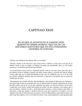 El ingenioso hidalgo don Quijote de la Mancha
EDITORIAL DIGITAL - IMPRENTA NACIONAL
c o s t a r i c a
1 6 1
Capítulo XXIII
De lo que le aconteció al famoso don
Quijote en Sierra Morena, que fue de las
más raras aventuras que en esta verdadera
historia se cuentan
Viéndose tan malparado don Quijote, dijo a su escudero:
-Siempre, Sancho, lo he oído decir: que el hacer bien a villanos es echar agua en la mar. Si yo
hubiera creído lo que me dijiste, yo hubiera excusado esta pesadumbre; pero ya está hecho;
paciencia, y escarmentar para desde aquí adelante.
-Así escarmentará vuestra merced -respondió Sancho- como yo soy turco; pero, pues dice que si
me hubiera creído se hubiera excusado este daño, créame ahora y excusará otro mayor; porque
le hago saber que con la Santa Hermandad no hay usar de caballerías; que no se le da a ella
por cuantos caballeros andantes hay dos maravedís; y sepa que ya me parece que sus saetas me
zumban por los oídos.
-Naturalmente eres cobarde, Sancho -dijo don Quijote-; pero porque no digas que soy contumaz y
que jamás hago lo que me aconsejas, por esta vez quiero tomar tu consejo y apartarme de la furia
que tanto temes; mas ha de ser con una condición: que jamás, en vida ni en muerte, has de decir
a nadie que yo me retiré y aparté deste peligro de miedo, sino por complacer a tus ruegos; que si
otra cosa dijeres, mentirás en ello, y desde ahora para entonces, y desde entonces para ahora, te
desmiento, y digo que mientes y mentirás todas las veces que lo pensares o lo dijeres. Y no me
repliques mas; que en sólo pensar que me aparto y retiro de algún peligro, especialmente déste, que
parece que lleva algún es, no es, de sombra de miedo, estoy ya para quedarme, y para aguardar aquí
 