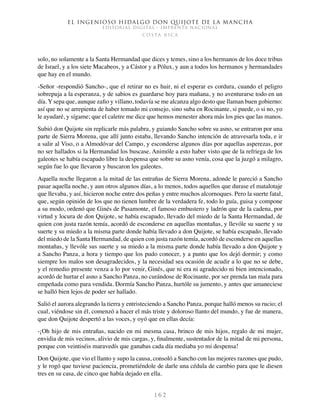 El ingenioso hidalgo don Quijote de la Mancha
EDITORIAL DIGITAL - IMPRENTA NACIONAL
c o s t a r i c a
1 6 2
solo, no solamente a la Santa Hermandad que dices y temes, sino a los hermanos de los doce tribus
de Israel, y a los siete Macabeos, y a Cástor y a Pólux, y aun a todos los hermanos y hermandades
que hay en el mundo.
-Señor -respondió Sancho-, que el retirar no es huir, ni el esperar es cordura, cuando el peligro
sobrepuja a la esperanza, y de sabios es guardarse hoy para mañana, y no aventurarse todo en un
día. Y sepa que, aunque zafio y villano, todavía se me alcanza algo desto que llaman buen gobierno:
así que no se arrepienta de haber tomado mi consejo, sino suba en Rocinante, si puede, o si no, yo
le ayudaré, y sígame; que el caletre me dice que hemos menester ahora más los pies que las manos.
Subió don Quijote sin replicarle más palabra, y guiando Sancho sobre su asno, se entraron por una
parte de Sierra Morena, que allí junto estaba, llevando Sancho intención de atravesarla toda, e ir
a salir al Viso, o a Almodóvar del Campo, y esconderse algunos días por aquellas asperezas, por
no ser hallados si la Hermandad los buscase. Animóle a esto haber visto que de la refriega de los
galeotes se había escapado libre la despensa que sobre su asno venía, cosa que la juzgó a milagro,
según fue lo que llevaron y buscaron los galeotes.
Aquella noche llegaron a la mitad de las entrañas de Sierra Morena, adonde le pareció a Sancho
pasar aquella noche, y aun otros algunos días, a lo menos, todos aquellos que durase el matalotaje
que llevaba, y así, hicieron noche entre dos peñas y entre muchos alcornoques. Pero la suerte fatal,
que, según opinión de los que no tienen lumbre de la verdadera fe, todo lo guía, guisa y compone
a su modo, ordenó que Ginés de Pasamonte, el famoso embustero y ladrón que de la cadena, por
virtud y locura de don Quijote, se había escapado, llevado del miedo de la Santa Hermandad, de
quien con justa razón temía, acordó de esconderse en aquellas montañas, y llevóle su suerte y su
suerte y su miedo a la misma parte donde había llevado a don Quijote, se había escapado, llevado
del miedo de la Santa Hermandad, de quien con justa razón temía, acordó de esconderse en aquellas
montañas, y llevóle sus suerte y su miedo a la misma parte donde había llevado a don Quijote y
a Sancho Panza, a hora y tiempo que los pudo conocer, y a punto que los dejó dormir; y como
siempre los malos son desagradecidos, y la necesidad sea ocasión de acudir a lo que no se debe,
y el remedio presente venza a lo por venir, Ginés, que ni era ni agradecido ni bien intencionado,
acordó de hurtar el asno a Sancho Panza, no curándose de Rocinante, por ser prenda tan mala para
empeñada como para vendida. Dormía Sancho Panza, hurtóle su jumento, y antes que amaneciese
se halló bien lejos de poder ser hallado.
Salió el aurora alegrando la tierra y entristeciendo a Sancho Panza, porque halló menos su rucio; el
cual, viéndose sin él, comenzó a hacer el más triste y doloroso llanto del mundo, y fue de manera,
que don Quijote despertó a las voces, y oyó que en ellas decía:
-¡Oh hijo de mis entrañas, nacido en mi mesma casa, brinco de mis hijos, regalo de mi mujer,
envidia de mis vecinos, alivio de mis cargas, y, finalmente, sustentador de la mitad de mi persona,
porque con veintiséis maravedís que ganabas cada día mediaba yo mi despensa!
Don Quijote, que vio el llanto y supo la causa, consoló a Sancho con las mejores razones que pudo,
y le rogó que tuviese paciencia, prometiéndole de darle una cédula de cambio para que le diesen
tres en su casa, de cinco que había dejado en ella.
 