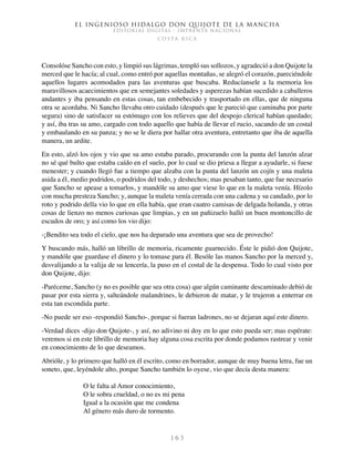 El ingenioso hidalgo don Quijote de la Mancha
EDITORIAL DIGITAL - IMPRENTA NACIONAL
c o s t a r i c a
1 6 3
Consolóse Sancho con esto, y limpió sus lágrimas, templó sus sollozos, y agradeció a don Quijote la
merced que le hacía; al cual, como entró por aquellas montañas, se alegró el corazón, pareciéndole
aquellos lugares acomodados para las aventuras que buscaba. Reducíansele a la memoria los
maravillosos acaecimientos que en semejantes soledades y asperezas habían sucedido a caballeros
andantes y iba pensando en estas cosas, tan embebecido y trasportado en ellas, que de ninguna
otra se acordaba. Ni Sancho llevaba otro cuidado (después que le pareció que caminaba por parte
segura) sino de satisfacer su estómago con los relieves que del despojo clerical habían quedado;
y así, iba tras su amo, cargado con todo aquello que había de llevar el rucio, sacando de un costal
y embaulando en su panza; y no se le diera por hallar otra aventura, entretanto que iba de aquella
manera, un ardite.
En esto, alzó los ojos y vio que su amo estaba parado, procurando con la punta del lanzón alzar
no sé qué bulto que estaba caído en el suelo, por lo cual se dio priesa a llegar a ayudarle, si fuese
menester; y cuando llegó fue a tiempo que alzaba con la punta del lanzón un cojín y una maleta
asida a él, medio podridos, o podridos del todo, y deshechos; mas pesaban tanto, que fue necesario
que Sancho se apease a tomarlos, y mandóle su amo que viese lo que en la maleta venía. Hízolo
con mucha presteza Sancho; y, aunque la maleta venía cerrada con una cadena y su candado, por lo
roto y podrido della vio lo que en ella había, que eran cuatro camisas de delgada holanda, y otras
cosas de lienzo no menos curiosas que limpias, y en un pañizuelo halló un buen montoncillo de
escudos de oro; y así como los vio dijo:
-¡Bendito sea todo el cielo, que nos ha deparado una aventura que sea de provecho!
Y buscando más, halló un librillo de memoria, ricamente guarnecido. Éste le pidió don Quijote,
y mandóle que guardase el dinero y lo tomase para él. Besóle las manos Sancho por la merced y,
desvalijando a la valija de su lencería, la puso en el costal de la despensa. Todo lo cual visto por
don Quijote, dijo:
-Paréceme, Sancho (y no es posible que sea otra cosa) que algún caminante descaminado debió de
pasar por esta sierra y, salteándole malandrines, le debieron de matar, y le trujeron a enterrar en
esta tan escondida parte.
-No puede ser eso -respondió Sancho-, porque si fueran ladrones, no se dejaran aquí este dinero.
-Verdad dices -dijo don Quijote-, y así, no adivino ni doy en lo que esto pueda ser; mas espérate:
veremos si en este librillo de memoria hay alguna cosa escrita por donde podamos rastrear y venir
en conocimiento de lo que deseamos.
Abrióle, y lo primero que halló en él escrito, como en borrador, aunque de muy buena letra, fue un
soneto, que, leyéndole alto, porque Sancho también lo oyese, vio que decía desta manera:
O le falta al Amor conocimiento,
O le sobra crueldad, o no es mi pena
Igual a la ocasión que me condena
Al género más duro de tormento.
 