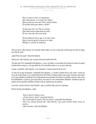 El ingenioso hidalgo don Quijote de la Mancha
EDITORIAL DIGITAL - IMPRENTA NACIONAL
c o s t a r i c a
1 6 4
Pero si Amor es dios, es argumento
Que nada ignora, y es razón muy buena
Que un dios no sea cruel. Pues ¿quién ordena
El terrible dolor que adoro y siento?
Si digo que sois vos, Fili, no acierto;
Que tanto mal en tanto bien no cabe,
Ni me viene del cielo esta ruína.
Presto habré de morir, que es lo más cierto;
Que al mal de quien la causa no se sabe
Milagro es acertar la medicina.
-Por esa trova -dijo Sancho- no se puede saber nada, si ya no es que por ese hilo que esta ahí se saque
el ovillo de todo.
-¿Qué hilo esta aquí? -dijo don Quijote.
-Paréceme -dijo Sancho- que vuestra merced nombró ahí hilo.
-No dije sino Fili -respondió don Quijote-, y éste, sin duda, es el nombre de la dama de quien se queja
el autor deste soneto; y a fe que debe de ser razonable poeta, o yo sé poco del arte.
-Luego, ¿también -dijo Sancho- se le entiende a vuestra merced de trovas?
-Y más de lo que tú piensas -respondió don Quijote-, y veráslo cuando lleves una carta, escrita en
verso de arriba abajo, a mi señora Dulcinea del Toboso. Porque quiero que sepas, Sancho, que todos
o los más caballeros andantes de la edad pasada eran grandes trovadores y grandes músicos; que estas
dos habilidades, o gracias, por mejor decir, son anexas a los enamorados andantes. Verdad es que las
coplas de los pasados caballeros tienen más de espíritu que de primor.
-Lea más vuestra merced -dijo Sancho-; que ya hallará algo que nos satisfaga.
Volvió la hoja don Quijote, y dijo:
-Esto es prosa y parece carta.
-¿Carta misiva, señor? -preguntó Sancho.
-En el principio no parece sino de amores -respondió don Quijote.
-Pues lea vuestra merced alto -dijo Sancho-; que gusto mucho destas cosas de
amores.
-Que me place -dijo don Quijote.
 