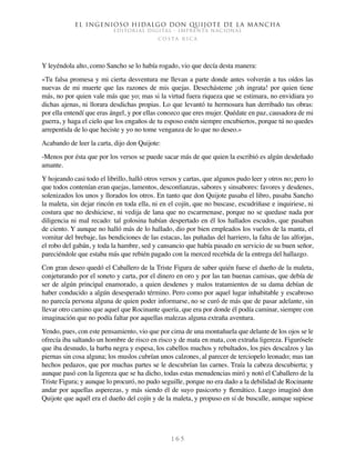 El ingenioso hidalgo don Quijote de la Mancha
EDITORIAL DIGITAL - IMPRENTA NACIONAL
c o s t a r i c a
1 6 5
Y leyéndola alto, como Sancho se lo había rogado, vio que decía desta manera:
«Tu falsa promesa y mi cierta desventura me llevan a parte donde antes volverán a tus oídos las
nuevas de mi muerte que las razones de mis quejas. Desechásteme ¡oh ingrata! por quien tiene
más, no por quien vale más que yo; mas si la virtud fuera riqueza que se estimara, no envidiara yo
dichas ajenas, ni llorara desdichas propias. Lo que levantó tu hermosura han derribado tus obras:
por ella entendí que eras ángel, y por ellas conozco que eres mujer. Quédate en paz, causadora de mi
guerra, y haga el cielo que los engaños de tu esposo estén siempre encubiertos, porque tú no quedes
arrepentida de lo que heciste y yo no tome venganza de lo que no deseo.»
Acabando de leer la carta, dijo don Quijote:
-Menos por ésta que por los versos se puede sacar más de que quien la escribió es algún desdeñado
amante.
Y hojeando casi todo el librillo, halló otros versos y cartas, que algunos pudo leer y otros no; pero lo
que todos contenían eran quejas, lamentos, desconfianzas, sabores y sinsabores: favores y desdenes,
solenizados los unos y llorados los otros. En tanto que don Quijote pasaba el libro, pasaba Sancho
la maleta, sin dejar rincón en toda ella, ni en el cojín, que no buscase, escudriñase e inquiriese, ni
costura que no deshiciese, ni vedija de lana que no escarmenase, porque no se quedase nada por
diligencia ni mal recado: tal golosina habían despertado en él los hallados escudos, que pasaban
de ciento. Y aunque no halló más de lo hallado, dio por bien empleados los vuelos de la manta, el
vomitar del brebaje, las bendiciones de las estacas, las puñadas del harriero, la falta de las alforjas,
el robo del gabán, y toda la hambre, sed y cansancio que había pasado en servicio de su buen señor,
pareciéndole que estaba más que rebién pagado con la merced recebida de la entrega del hallazgo.
Con gran deseo quedó el Caballero de la Triste Figura de saber quién fuese el dueño de la maleta,
conjeturando por el soneto y carta, por el dinero en oro y por las tan buenas camisas, que debía de
ser de algún principal enamorado, a quien desdenes y malos tratamientos de su dama debían de
haber conducido a algún desesperado término. Pero como por aquel lugar inhabitable y escabroso
no parecía persona alguna de quien poder informarse, no se curó de más que de pasar adelante, sin
llevar otro camino que aquel que Rocinante quería, que era por donde él podía caminar, siempre con
imaginación que no podía faltar por aquellas malezas alguna extraña aventura.
Yendo, pues, con este pensamiento, vio que por cima de una montañuela que delante de los ojos se le
ofrecía iba saltando un hombre de risco en risco y de mata en mata, con extraña ligereza. Figurósele
que iba desnudo, la barba negra y espesa, los cabellos muchos y rebultados, los pies descalzos y las
piernas sin cosa alguna; los muslos cubrían unos calzones, al parecer de terciopelo leonado; mas tan
hechos pedazos, que por muchas partes se le descubrían las carnes. Traía la cabeza descubierta; y
aunque pasó con la ligereza que se ha dicho, todas estas menudencias miró y notó el Caballero de la
Triste Figura; y aunque lo procuró, no pudo seguille, porque no era dado a la debilidad de Rocinante
andar por aquellas asperezas, y más siendo él de suyo pasicorto y flemático. Luego imaginó don
Quijote que aquél era el dueño del cojín y de la maleta, y propuso en sí de buscalle, aunque supiese
 