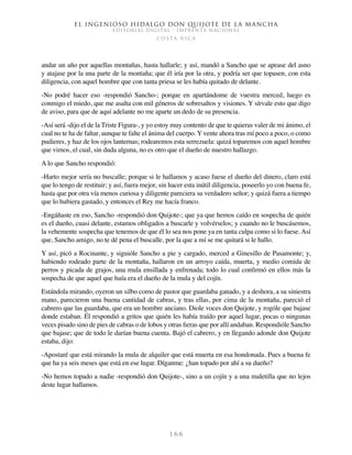 El ingenioso hidalgo don Quijote de la Mancha
EDITORIAL DIGITAL - IMPRENTA NACIONAL
c o s t a r i c a
1 6 6
andar un año por aquellas montañas, hasta hallarle; y así, mandó a Sancho que se apease del asno
y atajase por la una parte de la montaña; que él iría por la otra, y podría ser que topasen, con esta
diligencia, con aquel hombre que con tanta priesa se les había quitado de delante.
-No podré hacer eso -respondió Sancho-; porque en apartándome de vuestra merced, luego es
conmigo el miedo, que me asalta con mil géneros de sobresaltos y visiones. Y sírvale esto que digo
de aviso, para que de aquí adelante no me aparte un dedo de su presencia.
-Así será -dijo el de la Triste Figura-, y yo estoy muy contento de que te quieras valer de mi ánimo, el
cual no te ha de faltar, aunque te falte el ánima del cuerpo. Y vente ahora tras mí poco a poco, o como
pudieres, y haz de los ojos lanternas; rodearemos esta serrezuela: quizá toparemos con aquel hombre
que vimos, el cual, sin duda alguna, no es otro que el dueño de nuestro hallazgo.
A lo que Sancho respondió:
-Harto mejor sería no buscalle; porque si le hallamos y acaso fuese el dueño del dinero, claro está
que lo tengo de restituir; y así, fuera mejor, sin hacer esta inútil diligencia, poseerlo yo con buena fe,
hasta que por otra vía menos curiosa y diligente pareciera su verdadero señor; y quizá fuera a tiempo
que lo hubiera gastado, y entonces el Rey me hacía franco.
-Engáñaste en eso, Sancho -respondió don Quijote-; que ya que hemos caído en sospecha de quién
es el dueño, cuasi delante, estamos obligados a buscarle y volvérselos; y cuando no le buscásemos,
la vehemente sospecha que tenemos de que él lo sea nos pone ya en tanta culpa como si lo fuese. Así
que, Sancho amigo, no te dé pena el buscalle, por la que a mí se me quitará si le hallo.
Y así, picó a Rocinante, y siguióle Sancho a pie y cargado, merced a Ginesillo de Pasamonte; y,
habiendo rodeado parte de la montaña, hallaron en un arroyo caída, muerta, y medio comida de
perros y picada de grajos, una mula ensillada y enfrenada; todo lo cual confirmó en ellos más la
sospecha de que aquel que huía era el dueño de la mula y del cojín.
Estándola mirando, oyeron un silbo como de pastor que guardaba ganado, y a deshora, a su siniestra
mano, parecieron una buena cantidad de cabras, y tras ellas, por cima de la montaña, pareció el
cabrero que las guardaba, que era un hombre anciano. Diole voces don Quijote, y rogóle que bajase
donde estaban. Él respondió a gritos que quién les había traído por aquel lugar, pocas o ningunas
veces pisado sino de pies de cabras o de lobos y otras fieras que por allí andaban. Respondióle Sancho
que bajase; que de todo le darían buena cuenta. Bajó el cabrero, y en llegando adonde don Quijote
estaba, dijo:
-Apostaré que está mirando la mula de alquiler que está muerta en esa hondonada. Pues a buena fe
que ha ya seis meses que está en ese lugar. Díganme: ¿han topado por ahí a su dueño?
-No hemos topado a nadie -respondió don Quijote-, sino a un cojín y a una maletilla que no lejos
deste lugar hallamos.
 