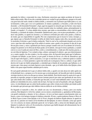 El ingenioso hidalgo don Quijote de la Mancha
EDITORIAL DIGITAL - IMPRENTA NACIONAL
c o s t a r i c a
1 6 8
apretando los labios y enarcando las cejas, fácilmente conocimos que algún accidente de locura le
había sobrevenido. Mas él nos dio a entender presto ser verdad lo que pensábamos; porque se levantó
con gran furia del suelo, donde se había echado, y arremetió con el primero que halló junto a sí, con
tal denuedo y rabia, que si no se le quitáramos, le matara a puñadas y a bocados; y todo esto hacía
diciendo: «¡Ah fementido Fernando! ¡Aquí, aquí me pagarás la sinrazón que me hiciste: estas manos
te sacarán el corazón donde albergan y tienen manida todas las maldades juntas, principalmente la
fraude y el engaño!» Y a éstas añadía otras razones, que todas se encaminaban a decir mal de aquel
Fernando, y a tacharle de traidor y fementido. Quitámossele, pues, con no poca pesadumbre, y él, sin
decir más palabra, se apartó de nosotros y se emboscó corriendo por entre estos jarales y malezas,
de modo, que nos imposibilitó el seguille. Por esto conjeturamos que la locura le venía a tiempos, y
que alguno que se llamaba Fernando le debía de haber hecho alguna mala obra, tan pesada cuanto
lo mostraba el término a que le había conducido. Todo lo cual se ha confirmado después acá con las
veces, (que han sido muchas) que él ha salido al camino, unas a pedir a los pastores le den de lo que
llevan para comer, y otras a quitárselo por fuerza; porque cuando está con el accidente de la locura,
aunque los pastores se lo ofrezcan de buen grado, no lo admite, sino que lo toma a puñadas; y cuando
está en su seso lo pide por amor de Dios, cortés y comedidamente, y rinde por ello muchas gracias, y
no con falta de lágrimas. Y en verdad os digo, señores -prosiguió el cabrero-, que ayer determinamos
yo y cuatro zagales, los dos criados y los dos amigos míos, de buscarle hasta tanto que le hallemos,
y después de hallado, ya por fuerza, ya por grado, le hemos de llevar a la villa de Almodóvar, que
esta de aquí ocho leguas, y allí le curaremos, si es que su mal tiene cura, o sabremos quién es cuando
esté en su seso, y si tiene parientes a quien dar noticia de su desgracia. Esto es, señores, lo que sabré
deciros de lo que me habéis preguntado; y entended que el dueño de las prendas que hallastes es el
mesmo que vistes pasar con tanta ligereza como desnude; -que ya le había dicho don Quijote cómo
había visto pasar aquel hombre saltando por la sierra.
El cual quedó admirado de lo que al cabrero había oído, y quedó con más deseo de saber quién era
el desdichado loco, y propuso en sí lo mesmo que ya tenía pensado: de buscalle por toda la montaña,
sin dejar rincón ni cueva en ella que no mirase, hasta hallarle. Pero hízolo mejor la suerte de lo que él
pensaba ni esperaba, porque en aquel mesmo instante pareció por entre una quebrada de una sierra,
que salía donde ellos estaban, el mancebo que buscaba, el cual venía hablando entre sí cosas que no
podían ser entendidas de cerca, cuanto más de lejos. Su traje era cual se ha pintado, sólo que, llegando
cerca, vio don Quijote que un coleto hecho pedazos que sobre sí traía era de ámbar; por donde acabó
de entender que persona que tales hábitos traía no debía de ser de ínfima calidad.
En llegando el mancebo a ellos, les saludó con una voz desentonada y bronca, pero con mucha
cortesía. Don Quijote le volvió las saludes con no menos comedimiento y, apeándose de Rocinante,
con gentil continente y donaire, le fue a abrazar, y le tuvo un buen espacio estrechamente entre sus
brazos, como si de luengos tiempos le hubiera conocido. El otro, a quien podemos llamar el Roto de
la Mala Figura (como a don Quijote el de la Triste), después de haberse dejado abrazar, le apartó un
poco de sí y, puestas sus manos en los hombros de don Quijote, le estuvo mirando, como que quería
ver si le conocía; no menos admirado quizá de ver la figura, talle y armas de don Quijote que don
Quijote lo estaba de verle a él. En resolución, el primero que habló después del abrazamiento fue el
Roto, y dijo lo que se dirá adelante.
 