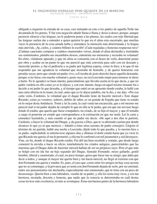 El ingenioso hidalgo don Quijote de la Mancha
EDITORIAL DIGITAL - IMPRENTA NACIONAL
c o s t a r i c a
1 7 1
obligado a negarme la entrada de su casa, casi imitando en esto a los padres de aquella Tisbe tan
decantada de los poetas. Y fue esta negación añadir llama a llama y deseo a deseo; porque, aunque
pusieron silencio a las lenguas, no le pudieron poner a las plumas, las cuales con más libertad que
las lenguas suelen dar a entender a quien quieren lo que en el alma esta encerrado; que muchas
veces la presencia de la cosa amada turba y enmudece la intención más determinada y la lengua
más atrevida. ¡Ay, cielos, y cuántos billetes le escribí! ¡Cuán regaladas y honestas respuestas tuve!
¡Cuántas canciones compuse y cuántos enamorados versos, donde el alma declaraba y trasladaba
sus sentimientos, pintaba sus encendidos deseos, entretenía sus memorias y recreaba su voluntad!
En efeto, viéndome apurado, y que mi alma se consumía con el deseo de verla, determiné poner
por obra y acabar en un punto lo que me pareció que más convenía para salir con mi deseado y
merecido premio, y fue el pedírsela a su padre por legítima esposa, como lo hice; a lo que él me
respondió que me agradecía la voluntad que mostraba de honralle, y de querer honrarme con
prendas suyas; pero que siendo mi padre vivo, a él tocaba de justo derecho hacer aquella demanda;
porque si no fuese con mucha voluntad y gusto suyo, no era Luscinda mujer para tomarse ni darse
a hurto. Yo le agradecí su buen intento, pareciéndome que llevaba razón en lo que decía, y que mi
padre vendría en ello como yo se lo dijese; y con este intento, luego en aquel mismo instante fui a
decirle a mi padre lo que deseaba, y al tiempo que entré en un aposento donde estaba, le hallé con
una carta abierta en la mano, la cual, antes que yo le dijese palabra, me la dio, y me dijo: «Por esa
carta verás, Cardenio, la voluntad que el duque Ricardo tiene de hacerte merced.» Este duque
Ricardo, como ya vosotros, señores, debéis de saber, es un grande de España que tiene su estado
en lo mejor desta Andalucía. Tomé y leí la carta, la cual venía tan encarecida, que a mí mesmo me
pareció mal si mi padre dejaba de cumplir lo que en ella se le pedía, que era que me enviase luego
donde él estaba; que quería que fuese compañero, no criado, de su hijo el mayor, y que él tomaba
a cargo el ponerme en estado que correspondiese a la estimación en que me tenía. Leí la carta y
enmudecí leyéndola, y más cuando oí que mi padre me decía: «De aquí a dos días te partirás,
Cardenio, a hacer la voluntad del Duque, y da gracias a Dios, que te va abriendo camino por donde
alcances lo que yo sé que mereces » Añadió a éstas otras razones de padre consejero. Llegóse el
término de mi partida, hablé una noche a Luscinda, díjele todo lo que pasaba, y lo mesmo hice a
su padre, suplicándole se entretuviese algunos días y dilatase el darle estado hasta que yo viese lo
que Ricardo me quería; él me lo prometió, y ella me lo confirmó con mil juramentos y mil desmayos.
Vine, en fin, donde el duque Ricardo estaba. Fui dél tan bien recebido y tratado, que desde luego
comenzó la envidia a hacer su oficio, teniéndomela los criados antiguos, pareciéndoles que las
muestras que el Duque daba de hacerme merced habían de ser en perjuicio suyo. Pero el que más
se holgó con mi ida fue un hijo segundo del Duque, llamado Fernando, mozo gallardo, gentil
hombre, liberal y enamorado, el cual, en poco tiempo, quiso que fuese tan su amigo, que daba que
decir a todos; y aunque el mayor me quería bien y me hacía merced, no llegó al extremo con que
don Fernando me quería y trataba. Es, pues, el caso que, como entre los amigos no hay cosa secreta
que no se comunique, y la privanza que yo tenía con don Fernando dejada de serlo, por ser amistad,
todos sus pensamientos me declaraba, especialmente uno enamorado, que le traía con un poco de
desasosiego. Quería bien a una labradora, vasalla de su padre, y ella los tenía muy ricos, y era tan
hermosa, recatada, discreta y honesta, que nadie que la conocía se determinaba en cuál destas
cosas tuviese más excelencia, ni más se aventajase. Estas tan buenas partes de la hermosa labradora
 