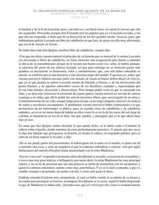 El ingenioso hidalgo don Quijote de la Mancha
EDITORIAL DIGITAL - IMPRENTA NACIONAL
c o s t a r i c a
1 7 3
la bondad y de la fe de Luscinda; pero, con todo eso, me hacía temer mi suerte lo mesmo que ella
me aseguraba. Procuraba siempre don Fernando leer los papeles que yo a Luscinda enviaba, y los
que ella me respondía, a título que de la discreción de los dos gustaba mucho. Acaeció, pues, que
habiéndome pedido Luscinda un libro de caballerías en que leer, de quien era ella muy aficionada,
que era el de Amadís de Gaula...
No hubo bien oído don Quijote nombrar libro de caballerías, cuando dijo:
-Con que me dijera vuestra merced al principio de su historia que su merced de la señora Luscinda
era aficionada a libros de caballerías, no fuera menester otra exageración para darme a entender
la alteza de su entendimiento; porque no le tuviera tan bueno como vos, señor, le habéis pintado,
si careciera del gusto de tan sabrosa leyenda: así que para conmigo no es menester gastar más
palabras en declararme su hermosura, valor y entendimiento; que, con sólo haber entendido su
afición, la confirmo por la más hermosa y más discreta mujer del mundo. Y quisiera yo, señor, que
vuestra merced le hubiera enviado junto con Amadís de Gaula al bueno deDon Rugel de Grecia;
que yo sé que gustara la señora Luscinda mucho de Daraida y Garaya, y de las discreciones del
pastor Darinel, y de aquellos admirables versos de sus bucólicas, cantadas y representadas por
él con todo donaire, discreción y desenvoltura. Pero tiempo podrá venir en que se enmiende esa
falta, y no dura más en hacerse la enmienda de cuanto quiera vuestra merced ser servido de venirse
conmigo a mi aldea; que allí le podré dar más de trecientos libros, que son el regalo de mi alma y
el entretenimiento de mi vida; aunque tengo para mí que ya no tengo ninguno, merced a la malicia
de malos y envidiosos encantadores. Y perdóneme vuestra merced el haber contravenido a lo que
prometimos de no interromper su plática, pues en oyendo cosas de caballerías y de caballeros
andantes, así es en mi mano dejar de hablar en ellos como lo es en la de los rayos del sol dejar de
calentar, ni humedecer en los de la luna. Así que, perdón, y proseguir, que es lo que ahora hace
más al caso.
En tanto que don Quijote estaba diciendo lo que queda dicho, se le había caído a Cardenio la
cabeza sobre el pecho, dando muestras de estar profundamente pensativo. Y, puesto que dos veces
le dijo don Quijote que prosiguiese su historia, ni alzaba la cabeza, ni respondía palabra; pero al
cabo de un buen espacio la levantó, y dijo:
-No se me puede quitar del pensamiento, ni habrá quien me lo quite en el mundo, ni quien me dé
a entender otra cosa, y sería un majadero el que lo contrario entendiese o creyese, sino que aquel
bellaconazo del maestro Elisabat estaba amancebado con la reina Madásima.
-Eso no ¡voto a tal! -respondió con mucha cólera don Quijote (y arrojóle, como tenía de costumbre)-;
y ésa es una muy gran malicia, o bellaquería, por mejor decir: la reina Madásima fue muy principal
señora, y no se ha de presumir que tan alta princesa se había de amancebar con un sacapotras; y
quien lo contrario entendiere, miente como muy gran bellaco. Y yo se lo daré a entender, a pie o a
caballo, armado o desarmado, de noche o de día, o como más gusto le diere.
Estábale mirando Cardenio muy atentamente, al cual ya había venido el accidente de su locura y
no estaba para proseguir su historia; ni tampoco don Quijote se la oyera, según le había disgustado
lo que de Madásima le había oído. ¡Extraño caso; que así volvió por ella como si verdaderamente
 