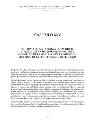El ingenioso hidalgo don Quijote de la Mancha
EDITORIAL DIGITAL - IMPRENTA NACIONAL
c o s t a r i c a
1 7 5
Capítulo XXV
Que trata de las extrañas cosas que en
Sierra Morena sucedieron al valiente
caballero de la Mancha, y de la imitación
que hizo de la penitencia de Beltenebros
Despidióse del cabrero don Quijote y, subiendo otra vez sobre Rocinante, mandó a Sancho que le
siguiese, el cual lo hizo, con su jumento, de muy mala gana. Íbanse poco a poco entrando en lo más
áspero de la montaña, y Sancho iba muerto por razonar con su amo, y deseaba que él comenzase la
plática, por no contravenir a lo que le tenía mandado; mas no pudiendo sufrir tanto silencio, le dijo:
-Señor don Quijote, vuestra merced me eche su bendición y me dé licencia; que desde aquí me
quiero volver a mi casa, y a mi mujer y a mis hijos, con los cuales, por lo menos, hablaré y
departiré todo lo que quisiere; porque querer vuestra merced que vaya con él por estas soledades
de día y de noche, y que no le hable cuando me diere gusto, es enterrarme en vida. Si ya quisiera
la suerte que los animales hablaran, como hablaban en tiempos de Guisopete, fuera menos mal,
porque departiera yo con mi jumento lo que me viniera en gana, y con esto pasara mi mala ventura;
que es recia cosa, y que no se puede llevar en paciencia, andar buscando aventuras toda la vida, y
no hallar sino coces y manteamientos, ladrillazos y puñadas, y, con todo esto, nos hemos de coser
la boca, sin osar decir lo que el hombre tiene en su corazón, como si fuera mudo.
-Ya te entiendo, Sancho -respondió don Quijote-: tú mueres porque te alce el entredicho que te
tengo puesto en la lengua. Dale por alzado y di lo que quisieres, con condición, que no ha de durar
este alzamiento más de en cuanto anduviéremos por estas sierras.
 