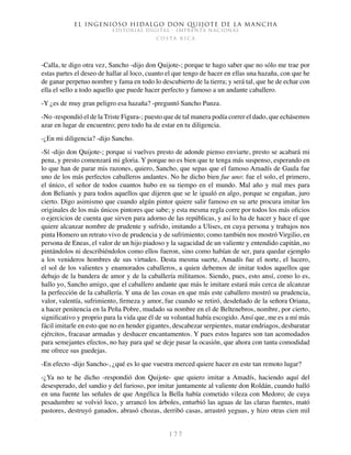 El ingenioso hidalgo don Quijote de la Mancha
EDITORIAL DIGITAL - IMPRENTA NACIONAL
c o s t a r i c a
1 7 7
-Calla, te digo otra vez, Sancho -dijo don Quijote-; porque te hago saber que no sólo me trae por
estas partes el deseo de hallar al loco, cuanto el que tengo de hacer en ellas una hazaña, con que he
de ganar perpetuo nombre y fama en todo lo descubierto de la tierra; y será tal, que he de echar con
ella el sello a todo aquello que puede hacer perfecto y famoso a un andante caballero.
-Y ¿es de muy gran peligro esa hazaña? -preguntó Sancho Panza.
-No -respondió el de la Triste Figura-; puesto que de tal manera podía correr el dado, que echásemos
azar en lugar de encuentro; pero todo ha de estar en tu diligencia.
-¿En mi diligencia? -dijo Sancho.
-Sí -dijo don Quijote-; porque si vuelves presto de adonde pienso enviarte, presto se acabará mi
pena, y presto comenzará mi gloria. Y porque no es bien que te tenga más suspenso, esperando en
lo que han de parar mis razones, quiero, Sancho, que sepas que el famoso Amadís de Gaula fue
uno de los más perfectos caballeros andantes. No he dicho bien fue uno: fue el solo, el primero,
el único, el señor de todos cuantos hubo en su tiempo en el mundo. Mal año y mal mes para
don Belianís y para todos aquellos que dijeren que se le igualó en algo, porque se engañan, juro
cierto. Digo asimismo que cuando algún pintor quiere salir famoso en su arte procura imitar los
originales de los más únicos pintores que sabe; y esta mesma regla corre por todos los más oficios
o ejercicios de cuenta que sirven para adorno de las repúblicas, y así lo ha de hacer y hace el que
quiere alcanzar nombre de prudente y sufrido, imitando a Ulises, en cuya persona y trabajos nos
pinta Homero un retrato vivo de prudencia y de sufrimiento; como también nos mostró Virgilio, en
persona de Eneas, el valor de un hijo piadoso y la sagacidad de un valiente y entendido capitán, no
pintándolos ni describiéndolos como ellos fueron, sino como habían de ser, para quedar ejemplo
a los venideros hombres de sus virtudes. Desta mesma suerte, Amadís fue el norte, el lucero,
el sol de los valientes y enamorados caballeros, a quien debemos de imitar todos aquellos que
debajo de la bandera de amor y de la caballería militamos. Siendo, pues, esto ansí, como lo es,
hallo yo, Sancho amigo, que el caballero andante que más le imitare estará más cerca de alcanzar
la perfección de la caballería. Y una de las cosas en que más este caballero mostró su prudencia,
valor, valentía, sufrimiento, firmeza y amor, fue cuando se retiró, desdeñado de la señora Oriana,
a hacer penitencia en la Peña Pobre, mudado su nombre en el de Beltenebros, nombre, por cierto,
significativo y proprio para la vida que él de su voluntad había escogido. Ansí que, me es a mí más
fácil imitarle en esto que no en hender gigantes, descabezar serpientes, matar endriagos, desbaratar
ejércitos, fracasar armadas y deshacer encantamentos. Y pues estos lugares son tan acomodados
para semejantes efectos, no hay para qué se deje pasar la ocasión, que ahora con tanta comodidad
me ofrece sus guedejas.
-En efecto -dijo Sancho-, ¿qué es lo que vuestra merced quiere hacer en este tan remoto lugar?
-¿Ya no te he dicho -respondió don Quijote- que quiero imitar a Amadís, haciendo aquí del
desesperado, del sandio y del furioso, por imitar juntamente al valiente don Roldán, cuando halló
en una fuente las señales de que Angélica la Bella había cometido vileza con Medoro; de cuya
pesadumbre se volvió loco, y arrancó los árboles, enturbió las aguas de las claras fuentes, mató
pastores, destruyó ganados, abrasó chozas, derribó casas, arrastró yeguas, y hizo otras cien mil
 