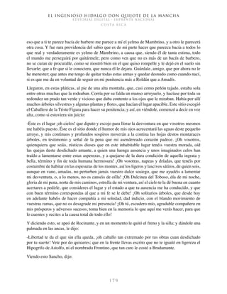 El ingenioso hidalgo don Quijote de la Mancha
EDITORIAL DIGITAL - IMPRENTA NACIONAL
c o s t a r i c a
1 7 9
eso que a ti te parece bacía de barbero me parece a mí el yelmo de Mambrino, y a otro le parecerá
otra cosa. Y fue rara providencia del sabio que es de mi parte hacer que parezca bacía a todos lo
que real y verdaderamente es yelmo de Mambrino, a causa que, siendo él de tanta estima, todo
el mundo me perseguirá por quitármele; pero como ven que no es más de un bacín de barbero,
no se curan de procuralle, como se mostró bien en el que quiso rompelle y le dejó en el suelo sin
llevarle; que a fe que si le conociera, que nunca él le dejara. Guárdale, amigo, que por ahora no le
he menester; que antes me tengo de quitar todas estas armas y quedar desnudo como cuando nací,
si es que me da en voluntad de seguir en mi penitencia más a Roldán que a Amadís.
Llegaron, en estas pláticas, al pie de una alta montaña, que, casi como peñón tajado, estaba sola
entre otras muchas que la rodeaban. Corría por su falda un manso arroyuelo, y hacíase por toda su
redondez un prado tan verde y vicioso que daba contento a los ojos que le miraban. Había por allí
muchos árboles silvestres y algunas plantas y flores, que hacían el lugar apacible. Este sitio escogió
el Caballero de la Triste Figura para hacer su penitencia; y así, en viéndole, comenzó a decir en voz
alta, como si estuviera sin juicio:
-Éste es el lugar ¡oh cielos! que diputo y escojo para llorar la desventura en que vosotros mesmos
me habéis puesto. Éste es el sitio donde el humor de mis ojos acrecentará las aguas deste pequeño
arroyo, y mis continuos y profundos sospiros moverán a la contina las hojas destos montaraces
árboles, en testimonio y señal de la pena que mi asendereado corazón padece. ¡Oh vosotros,
quienquiera que seáis, rústicos dioses que en este inhabitable lugar tenéis vuestra morada, oíd
las quejas deste desdichado amante, a quien una luenga ausencia y unos imaginados celos han
traído a lamentarse entre estas asperezas, y a quejarse de la dura condición de aquella ingrata y
bella, término y fin de toda humana hermosura! ¡Oh vosotras, napeas y dríadas, que tenéis por
costumbre de habitar en las espesuras de los montes, así los ligeros y lascivos sátiros, de quien sois,
aunque en vano, amadas, no perturben jamás vuestro dulce sosiego, que me ayudéis a lamentar
mi desventura, o, a lo menos, no os canséis de oílla! ¡Oh Dulcinea del Toboso, día de mi noche,
gloria de mi pena, norte de mis caminos, estrella de mi ventura, así el cielo te la dé buena en cuanto
acertares a pedirle, que consideres el lugar y el estado a que tu ausencia me ha conducido, y que
con buen término correspondas al que a mi fe se le debe! ¡Oh solitarios árboles, que desde hoy
en adelante habéis de hacer compañía a mi soledad, dad indicio, con el blando movimiento de
vuestras ramas, que no os desagrade mi presencia! ¡Oh tú, escudero mío, agradable compañero en
mis prósperos y adversos sucesos, toma bien en la memoria lo que aquí me verás hacer, para que
lo cuentes y recites a la causa total de todo ello!
Y diciendo esto, se apeó de Rocinante, y en un momento le quitó el freno y la silla; y dándole una
palmada en las ancas, le dijo:
-Libertad te da el que sin ella queda, ¡oh caballo tan extremado por tus obras cuan desdichado
por tu suerte! Vete por do quisieres; que en la frente llevas escrito que no te igualó en ligereza el
Hipogrifo de Astolfo, ni el nombrado Frontino, que tan caro le costó a Bradamante.
Viendo esto Sancho, dijo:
 