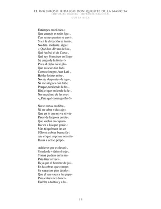 El ingenioso hidalgo don Quijote de la Mancha
EDITORIAL DIGITAL - IMPRENTA NACIONAL
c o s t a r i c a
1 8
Estampes en el escu-;
Que cuando es todo figu-,
Con ruines puntos se envi-.
Si en la dirección te humi-,
No dirá, mofante, algu-:
«¡Qué don Álvaro de Lu-,
Qué Aníbal el de Carta-,
Qué rey Francisco en Espa-
Se queja de la fortu-!»
Pues al cielo no le plu-
Que salieses tan ladi-
Como el negro Juan Lati-,
Hablar latines rehu-.
No me despuntes de agu-,
Ni me alegues con filó-;
Porque, torciendo la bo-,
Dirá el que entiende la le-,
No un palmo de las ore-:
«¿Para qué conmigo flo-?»
No te metas en dibu-,
Ni en saber vidas aje-;
Que en lo que no va ni vie-
Pasar de largo es cordu-.
Que suelen en caperu-
Darles a los que grace-;
Mas tú quémate las ce-
Sólo en cobrar buena fa-:
que el que imprime neceda-
Dalas a censo perpe-.
Advierte que es desati-,
Siendo de vidrio el teja-,
Tomar piedras en la ma-
Para tirar al veci-.
Deja que el hombre de jui-,
En las obras que compo-
Se vaya con pies de plo-:
Que el que saca a luz pape-
Para entretener donce-
Escribe a tontas y a lo-.
 