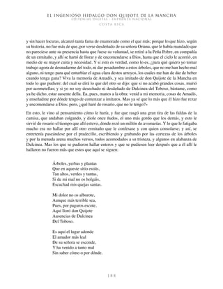 El ingenioso hidalgo don Quijote de la Mancha
EDITORIAL DIGITAL - IMPRENTA NACIONAL
c o s t a r i c a
1 8 8
y sin hacer locuras, alcanzó tanta fama de enamorado como el que más; porque lo que hizo, según
su historia, no fue más de que, por verse desdeñado de su señora Oriana, que le había mandado que
no pareciese ante su presencia hasta que fuese su voluntad, se retiró a la Peña Pobre, en compañía
de un ermitaño, y allí se hartó de llorar y de encomendarse a Dios, hasta que el cielo le acorrió, en
medio de su mayor cuita y necesidad. Y si esto es verdad, como lo es, ¿para qué quiero yo tomar
trabajo agora de desnudarme del todo, ni dar pesadumbre a estos árboles, que no me han hecho mal
alguno, ni tengo para qué enturbiar el agua clara destos arroyos, los cuales me han de dar de beber
cuando tenga gana? Viva la memoria de Amadís, y sea imitado de don Quijote de la Mancha en
todo lo que pudiere; del cual se dirá lo que del otro se dijo: que si no acabó grandes cosas, murió
por acometellas; y si yo no soy desechado ni desdeñado de Dulcinea del Toboso, bástame, como
ya he dicho, estar ausente della. Ea, pues, manos a la obra: venid a mi memoria, cosas de Amadís,
y enseñadme por dónde tengo de comenzar a imitaros. Mas ya sé que lo más que él hizo fue rezar
y encomendarse a Dios; pero, ¿qué haré de rosario, que no le tengo?»
En esto, le vino al pensamiento cómo le haría, y fue que rasgó una gran tira de las faldas de la
camisa, que andaban colgando, y diole once ñudos, el uno más gordo que los demás, y esto le
sirvió de rosario el tiempo que allí estuvo, donde rezó un millón de avemarías. Y lo que le fatigaba
mucho era no hallar por allí otro ermitaño que le confesase y con quien consolarse; y así, se
entretenía paseándose por el pradecillo, escribiendo y grabando por las cortezas de los árboles
y por la menuda arena muchos versos, todos acomodados a su tristeza, y algunos en alabanza de
Dulcinea. Mas los que se pudieron hallar enteros y que se pudiesen leer después que a él allí le
hallaron no fueron más que estos que aquí se siguen:
Árboles, yerbas y plantas
Que en aqueste sitio estáis,
Tan altos, verdes y tantas,
Si de mi mal no os holgáis,
Escuchad mis quejas santas.
Mi dolor no os alborote,
Aunque más terrible sea,
Pues, por pagaros escote,
Aquí lloró don Quijote
Ausencias de Dulcinea
Del Toboso.
Es aquí el lugar adonde
El amador más leal
De su señora se esconde,
Y ha venido a tanto mal
Sin saber cómo o por dónde.
 