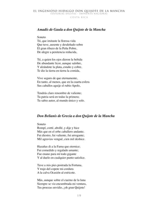 El ingenioso hidalgo don Quijote de la Mancha
EDITORIAL DIGITAL - IMPRENTA NACIONAL
c o s t a r i c a
1 9
Amadís de Gaula a don Quijote de la Mancha
Soneto
Tú, que imitaste la llorosa vida
Que tuve, ausente y desdeñado sobre
El gran ribazo de la Peña Pobre,
De alegre a penitencia reducida,
Tú, a quien los ojos dieron la bebida
De abundante licor, aunque salobre,
Y alzándote la plata, estaño y cobre,
Te dio la tierra en tierra la comida,
Vive seguro de que eternamente,
En tanto, al menos, que en la cuarta esfera
Sus caballos aguije el rubio Apolo,
Tendrás claro renombre de valiente;
Tu patria será en todas la primera;
Tu sabio autor, al mundo único y solo.
Don Belianís de Grecia a don Quijote de la Mancha
Soneto
Rompí, corté, abollé, y dije y hice
Más que en el orbe caballero andante;
Fui diestro, fui valiente, fui arrogante;
Mil agravios vengué, cien mil deshice.
Hazañas di a la Fama que eternice;
Fui comedido y regalado amante;
Fue enano para mí todo gigante
Y al duelo en cualquier punto satisfice.
Tuve a mis pies postrada la Fortuna,
Y trajo del copete mi cordura
A la calva Ocasión al estricote.
Más, aunque sobre el cuerno de la luna
Siempre se vio encumbrada mi ventura,
Tus proezas envidio, ¡oh gran Quijote!
 