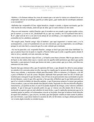 El ingenioso hidalgo don Quijote de la Mancha
EDITORIAL DIGITAL - IMPRENTA NACIONAL
c o s t a r i c a
1 9 2
-Señores, si la fortuna rodease las cosas de manera que a mi amo le viniese en voluntad de no ser
emperador, sino de ser arzobispo, querría yo saber agora: ¿qué suelen dar los arzobispos andantes
a sus escuderos?
-Suélenles dar -respondió el Cura- algún beneficio, simple o curado, o alguna sacristanía, que les
vale mucho de renta rentada, amén del pie de altar, que se suele estimar en otro tanto.
-Para eso será menester -replicó Sancho- que el escudero no sea casado y que sepa ayudar a misa,
por lo menos; y si esto es así, ¡desdichado de yo, que soy casado y no sé la primera letra del A,
B, C! ¿Qué será de mí si a mi amo le da antojo de ser arzobispo, y no emperador, como es uso y
costumbre de los caballeros andantes?
-No tengáis pena, Sancho amigo -dijo el barbero-; que aquí rogaremos a vuestro amo, y se lo
aconsejaremos, y aun se lo pondremos en caso de conciencia, que sea emperador y no arzobispo,
porque le será más fácil, a causa de que él es más valiente que estudiante.
-Así me ha parecido a mí -respondió Sancho-; aunque sé decir que para todo tiene habilidad. Lo
que yo pienso hacer de mi parte es rogarle a Nuestro Señor que le eche a aquellas partes donde él
más se sirva y adonde a mí más mercedes me haga.
-Vos lo decís como discreto -dijo el Cura-, y lo haréis como buen cristiano. Más lo que ahora se ha
de hacer es dar orden cómo sacar a vuestro amo de aquella inútil penitencia que decís que queda
haciendo; y, para pensar el modo que hemos de tener, y para comer, que ya es hora, será bien nos
entremos en esta venta.
Sancho dijo que entrasen ellos, que él esperaría allí fuera, y que después les diría la causa porque
no entraba ni le convenía entrar en ella; mas que les rogaba que le sacasen allí algo de comer que
fuese cosa caliente, y ansimismo cebada para Rocinante. Ellos se entraron y le dejaron, y de allí
a poco el Barbero le sacó de comer. Después, habiendo bien pensado entre los dos el modo que
tendrían para conseguir lo que deseaban, vino el Cura en un pensamiento muy acomodado al gusto
de don Quijote, y para lo que ellos querían; y fue que dijo al Barbero que lo que había pensado era
que él se vestiría en hábito de doncella andante, y que él procurase ponerse lo mejor que pudiese
como escudero, y que así irían adonde don Quijote estaba, fingiendo ser ella una doncella afligida y
menesterosa, y le pediría un don, el cual él no podría dejársele de otorgar, como valeroso caballero
andante. Y que el don que le pensaba pedir era que se viniese con ella donde ella le llevase, a
desfacelle un agravio que un mal caballero le tenía fecho; y que le suplicaba ansimesmo que no la
mandase quitar su antifaz, ni la demandase cosa de su facienda, fasta que la hubiese fecho derecho
de aquel mal caballero; y que creyese, sin duda, que don Quijote vendría en todo cuanto le pidiese
por este término, y que desta manera le sacarían de allí y le llevarían a su lugar, donde procurarían
ver si tenía algún remedio su extraña locura.
 
