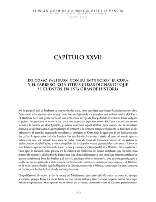 El ingenioso hidalgo don Quijote de la Mancha
EDITORIAL DIGITAL - IMPRENTA NACIONAL
c o s t a r i c a
1 9 3
Capítulo XXVII
De cómo salieron con su intención el Cura
y el Barbero, con otras cosas dignas de que
se cuenten en esta grande historia
No le pareció mal al barbero la invención del cura, sino tan bien, que luego la pusieron por obra.
Pidiéronle a la ventera una saya y unas tocas, dejándole en prendas una sotana nueva del Cura.
El Barbero hizo una gran barba de una cola rucia o roja de buey, donde el ventero tenía colgado
el peine. Preguntóles la ventera que para qué le pedían aquellas cosas. El Cura le contó en breves
razones la locura de don Quijote, y cómo convenía aquel disfraz para sacarle de la montaña,
donde a la sazón estaba. Cayeron luego el ventero y la ventera en que el loco era su huésped el del
bálsamo y el amo del manteado escudero, y contaron al Cura todo lo que con él les había pasado,
sin callar lo que tanto callaba Sancho. En resolución, la ventera vistió al cura de modo que no
había más que ver: púsole una saya de paño, llena de fajas de terciopelo negro de un palmo en
ancho, todas acuchilladas, y unos corpiños de terciopelo verde guarnecidos con unos ribetes de
raso blanco, que se debieron de hacer, ellos y la saya, en tiempo del rey Wamba. No consintió el
Cura que le tocasen, sino púsose en la cabeza un birretillo de lienzo colchado que llevaba para
dormir de noche, y ciñóse por la frente una liga de tafetán negro, y con otra liga hizo un antifaz con
que se cubrió muy bien las barbas y el rostro; encasquetóse su sombrero, que era tan grande, que le
podía servir de quitasol, y cubriéndose su herreruelo, subió en su mula a mujeriegas, y el Barbero
en la suya, con su barba que le llegaba a la cintura, entre roja y blanca, como aquella que, como se
ha dicho, era hecha de la cola de un buey barroso.
Despidiéronse de todos, y de la buena de Maritornes, que prometió de rezar un rosario, aunque
pecadora, porque Dios les diese buen suceso en tan arduo y tan cristiano negocio como era el que
habían emprendido. Mas apenas hubo salido de la venta, cuando le vino al Cura un pensamiento:
 