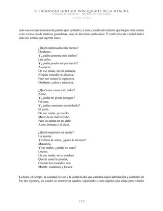 El ingenioso hidalgo don Quijote de la Mancha
EDITORIAL DIGITAL - IMPRENTA NACIONAL
c o s t a r i c a
1 9 5
más son encarecimientos de poetas que verdades; y más, cuando advirtieron que lo que oían cantar
eran versos, no de rústicos ganaderos, sino de discretos cortesanos. Y confirmó esta verdad haber
sido los versos que oyeron éstos:
¿Quién menoscaba mis bienes?
Desdenes.
Y ¿quién aumenta mis duelos?
Los celos.
Y ¿quién prueba mi paciencia?
Ausencia.
De ese modo, en mi dolencia
Ningún remedio se alcanza,
Pues me matan la esperanza
Desdenes, celos y ausencia.
¿Quién me causa este dolor?
Amor.
Y ¿quién mi gloria repugna?
Fortuna.
Y ¿quién consiente en mi duelo?
El cielo.
De ese modo, yo recelo
Morir deste mal extraño,
Pues se aúnan en mi daño
Amor, fortuna y el cielo.
¿Quién mejorará mi suerte?
La muerte.
Y el bien de amor, ¿quién le alcanza?
Mudanza.
Y sus males, ¿quién los cura?
Locura.
De ese modo, no es cordura
Querer curar la pasión,
Cuando los remedios son
Muerte, mudanza y locura.
La hora, el tiempo, la soledad, la voz y la destreza del que cantaba causó admiración y contento en
los dos oyentes, los cuales se estuvieron quedos, esperando si otra alguna cosa oían; pero viendo
 