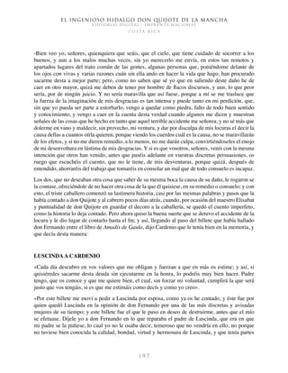 El ingenioso hidalgo don Quijote de la Mancha
EDITORIAL DIGITAL - IMPRENTA NACIONAL
c o s t a r i c a
1 9 7
-Bien veo yo, señores, quienquiera que seáis, que el cielo, que tiene cuidado de socorrer a los
buenos, y aun a los malos muchas veces, sin yo merecerlo me envía, en estos tan remotos y
apartados lugares del trato común de las gentes, algunas personas que, poniéndome delante de
los ojos con vivas y varias razones cuán sin ella ando en hacer la vida que hago, han procurado
sacarme desta a mejor parte; pero, como no saben que sé yo que en saliendo deste daño he de
caer en otro mayor, quizá me deben de tener por hombre de flacos discursos, y aun, lo que peor
sería, por de ningún juicio. Y no sería maravilla que así fuese, porque a mí se me trasluce que
la fuerza de la imaginación de mis desgracias es tan intensa y puede tanto en mi perdición, que,
sin que yo pueda ser parte a estorbarlo, vengo a quedar como piedra, falto de todo buen sentido
y conocimiento; y vengo a caer en la cuenta desta verdad cuando algunos me dicen y muestran
señales de las cosas que he hecho en tanto que aquel terrible accidente me señorea, y no sé más que
dolerme en vano y maldecir, sin provecho, mi ventura, y dar por disculpa de mis locuras el decir la
causa dellas a cuantos oírla quieren; porque viendo los cuerdos cuál es la causa, no se maravillarán
de los efetos, y si no me dieren remedio, a lo menos, no me darán culpa, convirtiéndoseles el enojo
de mi desenvoltura en lástima de mis desgracias. Y si es que vosotros, señores, venís con la mesma
intención que otros han venido, antes que paséis adelante en vuestras discretas persuasiones, os
ruego que escuchéis el cuento, que no le tiene, de mis desventuras, porque quizá, después de
entendido, ahorraréis del trabajo que tomaréis en consolar un mal que de todo consuelo es incapaz.
Los dos, que no deseaban otra cosa que saber de su mesma boca la causa de su daño, le rogaron se
la contase, ofreciéndole de no hacer otra cosa de la que él quisiese, en su remedio o consuelo; y con
esto, el triste caballero comenzó su lastimera historia, casi por las mesmas palabras y pasos que la
había contado a don Quijote y al cabrero pocos días atrás, cuando, por ocasión del maestro Elisabat
y puntualidad de don Quijote en guardar el decoro a la caballería, se quedó el cuento imperfeto,
como la historia lo deja contado. Pero ahora quiso la buena suerte que se detuvo el accidente de la
locura y le dio lugar de contarlo hasta el fin; y así, llegando al paso del billete que había hallado
don Fernando entre el libro de Amadís de Gaula, dijo Cardenio que le tenía bien en la memoria, y
que decía desta manera:
LUSCINDAA CARDENIO
«Cada día descubro en vos valores que me obligan y fuerzan a que en más os estime; y así, si
quisiéredes sacarme desta deuda sin ejecutarme en la honra, lo podréis muy bien hacer. Padre
tengo, que os conoce y que me quiere bien, el cual, sin forzar mi voluntad, cumplirá la que será
justo que vos tengáis, si es que me estimáis como decís y como yo creo».
«Por este billete me moví a pedir a Luscinda por esposa, como ya os he contado, y éste fue por
quien quedó Luscinda en la opinión de don Fernando por una de las más discretas y avisadas
mujeres de su tiempo; y este billete fue el que le puso en deseo de destruirme, antes que el mío
se efetuase. Díjele yo a don Fernando en lo que reparaba el padre de Luscinda, que era en que
mi padre se la pidiese, lo cual yo no le osaba decir, temeroso que no vendría en ello, no porque
no tuviese bien conocida la calidad, bondad, virtud y hermosura de Luscinda, y que tenía partes
 