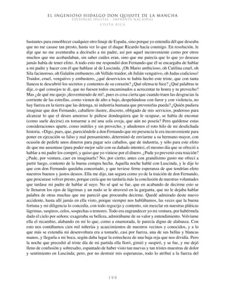 El ingenioso hidalgo don Quijote de la Mancha
EDITORIAL DIGITAL - IMPRENTA NACIONAL
c o s t a r i c a
1 9 8
bastantes para ennoblecer cualquier otro linaje de España, sino porque yo entendía dél que deseaba
que no me casase tan presto, hasta ver lo que el duque Ricardo hacía conmigo. En resolución, le
dije que no me aventuraba a decírselo a mi padre, así por aquel inconveniente como por otros
muchos que me acobardaban, sin saber cuáles eran, sino que me parecía que lo que yo desease
jamás había de tener efeto. A todo esto me respondió don Fernando que él se encargaba de hablar
a mi padre y hacer con él que hablase al de Luscinda. ¡Oh Mario ambicioso, oh Catilina cruel, oh
Sila facinoroso, oh Galalón embustero, oh Vellido traidor, oh Julián vengativo, oh Judas codicioso!
Traidor, cruel, vengativo y embustero, ¿qué deservicios te había hecho este triste, que con tanta
llaneza te descubrió los secretos y contentos de su corazón? ¿Qué ofensa te hice? ¿Qué palabras te
dije, o qué consejos te di, que no fuesen todos encaminados a acrecentar tu honra y tu provecho?
Mas ¿de qué me quejo ¡desventurado de mí!, pues es cosa cierta que cuando traen las desgracias la
corriente de las estrellas, como vienen de alto a bajo, despeñándose con furor y con violencia, no
hay fuerza en la tierra que las detenga, ni industria humana que prevenirlas pueda? ¿Quién pudiera
imaginar que don Fernando, caballero ilustre, discreto, obligado de mis servicios, poderoso para
alcanzar lo que el deseo amoroso le pidiese dondequiera que le ocupase, se había de enconar
(como suele decirse) en tomarme a mí una sola oveja, que aún no poseía? Pero quédense estas
consideraciones aparte, como inútiles y sin provecho, y añudemos el roto hilo de mi desdichada
historia. «Digo, pues, que, pareciéndole a don Fernando que mi presencia le era inconveniente para
poner en ejecución su falso y mal pensamiento, determinó de enviarme a su hermano mayor, con
ocasión de pedirle unos dineros para pagar seis caballos, que de industria, y sólo para este efeto
de que me ausentase (para poder mejor salir con su dañado intento), el mesmo día que se ofreció a
hablar a mi padre los compró, y quiso que yo viniese por el dinero. ¿Pude yo prevenir esta traición?
¿Pude, por ventura, caer en imaginarla? No, por cierto; antes con grandísimo gusto me ofrecí a
partir luego, contento de la buena compra hecha. Aquella noche hablé con Luscinda, y le dije lo
que con don Fernando quedaba concertado, y que tuviese firme esperanza de que tendrían efeto
nuestros buenos y justos deseos. Ella me dijo, tan segura como yo de la traición de don Fernando,
que procurase volver presto, porque creía que no tardaría más la conclusión de nuestras voluntades
que tardase mi padre de hablar al suyo. No sé qué se fue, que en acabando de decirme esto se
le llenaron los ojos de lágrimas y un nudo se le atravesó en la garganta, que no le dejaba hablar
palabra de otras muchas que me pareció que procuraba decirme. Quedé admirado deste nuevo
accidente, hasta allí jamás en ella visto, porque siempre nos hablábamos, las veces que la buena
fortuna y mi diligencia lo concedía, con todo regocijo y contento, sin mezclar en nuestras pláticas
lágrimas, suspiros, celos, sospechas o temores. Todo era engrandecer yo mi ventura, por habérmela
dado el cielo por señora: exageraba su belleza, admirábame de su valor y entendimiento. Volvíame
ella el recambio, alabando en mí lo que, como a enamorada, le parecía digno de alabanza. Con
esto nos contábamos cien mil niñerías y acaecimientos de nuestros vecinos y conocidos, y a lo
que más se extendía mi desenvoltura era a tomarle, casi por fuerza, una de sus bellas y blancas
manos, y llegarla a mi boca, según daba lugar la estrecheza de una baja reja que nos dividía. Pero
la noche que precedió al triste día de mi partida ella lloró, gimió y suspiró, y se fue, y me dejó
lleno de confusión y sobresalto, espantado de haber visto tan nuevas y tan tristes muestras de dolor
y sentimiento en Luscinda; pero, por no destruir mis esperanzas, todo lo atribuí a la fuerza del
 