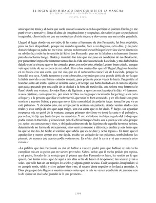El ingenioso hidalgo don Quijote de la Mancha
EDITORIAL DIGITAL - IMPRENTA NACIONAL
c o s t a r i c a
1 9 9
amor que me tenía y al dolor que suele causar la ausencia en los que bien se quieren. En fin, yo me
partí triste y pensativo, llena el alma de imaginaciones y sospechas, sin saber lo que sospechaba ni
imaginaba: claros indicios que me mostraban el triste suceso y desventura que me estaba guardada.
Llegué al lugar donde era enviado; di las cartas al hermano de don Fernando; fui bien recebido,
pero no bien despachado, porque me mandó aguardar, bien a mi disgusto, ocho días, y en parte
donde el duque su padre no me viese, porque su hermano le escribía que le enviase cierto dinero sin
su sabiduría; y todo fue invención del falso don Fernando, pues no le faltaban a su hermano dineros
para despacharme luego. Orden y mandato fue éste que me puso en condición de no obedecerle,
por parecerme imposible sustentar tantos días la vida en el ausencia de Luscinda, y más habiéndola
dejado con la tristeza que os he contado; pero, con todo esto, obedecí, como buen criado, aunque
veía que había de ser a costa de mi salud. Pero a los cuatro días que allí llegué, llegó un hombre
en mi busca con una carta, que me dio, que en el sobrescrito conocí ser de Luscinda, porque la
letra dél era suya. Abríla temeroso y con sobresalto, creyendo que cosa grande debía de ser la que
la había movido a escribirme estando ausente, pues presente pocas veces lo hacía. Preguntéle al
hombre, antes de leerla, quién se la había dado y el tiempo que había tardado en el camino; díjome
que acaso pasando por una calle de la ciudad a la hora de medio día, una señora muy hermosa le
llamó desde una ventana, los ojos llenos de lágrimas, y que con mucha priesa le dijo: «-Hermano:
si sois cristiano, como parecéis, por amor de Dios os ruego que encaminéis luego luego esta carta
al lugar y a la persona que dice el sobrescrito, que todo es bien conocido, y en ello haréis un gran
servicio a nuestro Señor; y para que no os falte comodidad de poderlo hacer, tomad lo que va en
este pañuelo». Y diciendo esto, me arrojó por la ventana un pañuelo, donde venían atados cien
reales y esta sortija de oro que aquí traigo, con esa carta que os he dado. Y luego, sin aguardar
respuesta mía se quitó de la ventana; aunque primero vio cómo yo tomé la carta y el pañuelo y,
por señas, le dije que haría lo que me mandaba. Y así, viéndome tan bien pagado del trabajo que
podía tomar en traérosla, y conociendo por el sobrescrito que érades vos a quien se enviaba, porque
yo, señor, os conozco muy bien, y obligado asimesmo de las lágrimas de aquella hermosa señora,
determiné de no fiarme de otra persona, sino venir yo mesmo a dárosla, y en diez y seis horas que
ha que se me dio, he hecho el camino que sabéis que es de diez y ocho leguas.» En tanto que el
agradecido y nuevo correo esto me decía, estaba yo colgado de sus palabras, temblándome las
piernas, de manera que apenas podía sostenerme. En efeto, abrí la carta y vi que contenía estas
razones:
«La palabra que don Fernando os dio de hablar a vuestro padre para que hablase al mío la ha
cumplido más en su gusto que en vuestro provecho. Sabed, señor, que él me ha pedido por esposa,
y mi padre, llevado de la ventaja que él piensa que don Fernando os hace, ha venido en lo que
quiere, con tantas veras, que de aquí a dos días se ha de hacer el desposorio; tan secreto y tan a
solas, que sólo han de ser testigos los cielos y alguna gente de casa. Cuál yo quedo, imaginaldo; si
os cumple venir, veldo; y si os quiero bien o no, el suceso deste negocio os lo dará a entender. A
Dios plega que ésta llegue a vuestras manos antes que la mía se vea en condición de juntarse con
la de quien tan mal sabe guardar la fe que promete».
 
