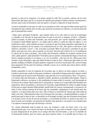 El ingenioso hidalgo don Quijote de la Mancha
EDITORIAL DIGITAL - IMPRENTA NACIONAL
c o s t a r i c a
2 0 1
procure, ya que no la venganza, a lo menos, perder la vida? No os canséis, señores, de oír estas
digresiones que hago; que no es mi pena de aquellas que puedan ni deban contarse sucintamente y
de paso, pues cada circunstancia suya me parece a mí que es digna de un largo discurso.
A esto le respondió el cura que, no sólo no se cansaban en oírle, sino que les daba mucho gusto las
menudencias que contaba, por ser tales, que merecían no pasarse en silencio, y la mesma atención
que lo principal del cuento.
-«Digo, pues -prosiguió Cardenio-, que estando todos en la sala, entró el cura de la parroquia
y, tomando a los dos por la mano para hacer lo que en tal acto se requiere, al decir: «¿Queréis,
señora Luscinda, al señor don Fernando, que está presente, por vuestro legítimo esposo, como
lo manda la Santa Madre Iglesia?», yo saqué toda la cabeza y cuello de entre los tapices, y con
atentísimos oídos y alma turbada me puse a escuchar lo que Luscinda respondía, esperando de su
respuesta la sentencia de mi muerte, o la confirmación de mi vida. ¡Oh, quién se atreviera a salir
entonces, diciendo a voces!: «¡Ah, Luscinda, Luscinda! Mira lo que haces; considera lo que me
debes; mira que eres mía y que no puedes ser de otro! Advierte que el decir tú sí y el acabárseme
la vida ha de ser todo a un punto. ¡Ah, traidor don Fernando, robador de mi gloria, muerte de mi
vida! ¿Qué quieres? ¿Qué pretendes? Considera que no puedes cristianamente llegar al fin de tus
deseos, porque Luscinda es mi esposa, y yo soy su marido». ¡Ah, loco de mí! ¡Ahora que estoy
ausente y lejos del peligro, digo que había de hacer lo que no hice! ¡Ahora que dejé robar mi cara
prenda, maldigo al robador, de quien pudiera vengarme si tuviera corazón para ello, como le tengo
para quejarme! En fin, pues fui entonces cobarde y necio, no es mucho que muera ahora corrido,
arrepentido y loco.
Estaba esperando el cura la respuesta de Luscinda, que se detuvo un buen espacio en darla, y
cuando yo pensé que sacaba la daga para acreditarse, o desataba la lengua para decir alguna verdad
o desengaño que en mi provecho redundase, oigo que dijo con voz desmayada y flaca: «Sí quiero»,
y lo mesmo dijo don Fernando; y, dándole el anillo, quedaron en disoluble nudo ligados. Llegó el
desposado a abrazar a su esposa, y ella, poniéndose la mano sobre el corazón, cayó desmayada en
los brazos de su madre. Resta ahora decir cuál quedé yo viendo en el sí que había oído burladas mis
esperanzas, falsas las palabras y promesas de Luscinda, imposibilitado de cobrar en algún tiempo
el bien que en aquel instante había perdido: quedé falto de consejo, desamparado, a mi parecer, de
todo el cielo, hecho enemigo de la tierra que me sustentaba, negándome el aire aliento para mis
suspiros, y el agua humor para mis ojos; sólo el fuego se acrecentó de manera que todo ardía de
rabia y de celos. Alborotáronse todos con el desmayo de Luscinda, y, desabrochándole su madre el
pecho para que le diese el aire, se descubrió en él un papel cerrado, que don Fernando tomó luego
y se le puso a leer a la luz de una de las hachas; y en acabando de leerle, se sentó en una silla y se
puso la mano en la mejilla, con muestras de hombre muy pensativo, sin acudir a los remedios que
a su esposa se hacían para que del desmayo volviese.
Yo, viendo alborotada toda la gente de casa, me aventuré a salir, ora fuese visto o no, con
determinación que si me viesen, de hacer un desatino, tal, que todo el mundo viniera a entender
la justa indignación de mi pecho en el castigo del falso don Fernando, y aun en el mudable de
la desmayada traidora; pero mi suerte, que para mayores males, si es posible que los haya, me
 