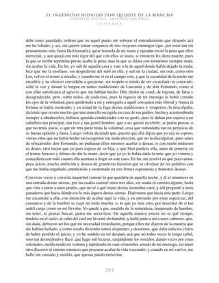 El ingenioso hidalgo don Quijote de la Mancha
EDITORIAL DIGITAL - IMPRENTA NACIONAL
c o s t a r i c a
2 0 2
debe tener guardado, ordenó que en aquel punto me sobrase el entendimiento que después acá
me ha faltado; y así, sin querer tomar venganza de mis mayores enemigos (que, por estar tan sin
pensamiento mío, fuera fácil tomarla), quise tomarla de mi mano y ejecutar en mí la pena que ellos
merecían, y aun quizá con más rigor del que con ellos se usara, si entonces les diera muerte, pues
la que se recibe repentina presto acaba la pena; mas la que se dilata con tormentos siempre mata,
sin acabar la vida. En fin, yo salí de aquella casa y vine a la de aquel donde había dejado la mula;
hice que me la ensillase, sin despedirme dél subí en ella, y salí de la ciudad, sin osar, como otro
Lot, volver el rostro a miralla; y cuando me vi en el campo solo, y que la escuridad de la noche me
encubría y su silencio convidaba a quejarme, sin respeto o miedo de ser escuchado ni conocido,
solté la voz y desaté la lengua en tantas maldiciones de Luscinda y de don Fernando, como si
con ellas satisficiera el agravio que me habían hecho. Dile títulos de cruel, de ingrata, de falsa y
desagradecida; pero, sobre todos, de codiciosa, pues la riqueza de mi enemigo la había cerrado
los ojos de la voluntad, para quitármela a mí y entregarla a aquél con quien más liberal y franca la
fortuna se había mostrado; y en mitad de la fuga destas maldiciones y vituperios, la desculpaba,
diciendo que no era mucho que una doncella recogida en casa de sus padres, hecha y acostumbrada
siempre a obedecerlos, hubiese querido condecender con su gusto, pues le daban por esposo a un
caballero tan principal, tan rico y tan gentil hombre, que a no querer recebirle, se podía pensar, o
que no tenía juicio, o que en otra parte tenía la voluntad, cosa que redundaba tan en perjuicio de
su buena opinión y fama. Luego volvía diciendo que, puesto que ella dijera que yo era su esposo,
vieran ellos que no había hecho en escogerme tan mala elección, que no la disculparan, pues antes
de ofrecérseles don Fernando, no pudieran ellos mesmos acertar a desear, si con razón midiesen
su deseo, otro mejor que yo para esposo de su hija; y que bien pudiera ella, antes de ponerse en
el trance forzoso y último de dar la mano, decir que ya yo le había dado la mía; que yo viniera y
concediera con todo cuanto ella acertara a fingir en este caso. En fin, me resolví en que poco amor,
poco juicio, mucha ambición y deseos de grandezas hicieron que se olvidase de las palabras con
que me había engañado, entretenido y sustentado en mis firmes esperanzas y honestos deseos.
Con estas voces y con esta inquietud caminé lo que quedaba de aquella noche, y di al amanecer en
una entrada destas sierras, por las cuales caminé otros tres días, sin senda ni camino alguno, hasta
que vine a parar a unos prados, que no sé a qué mano destas montañas caen, y allí pregunté a unos
ganaderos que hacia dónde era lo más áspero destas sierras. Dijéronme que hacia esta parte. Luego
me encaminé a ella, con intención de acabar aquí la vida, y en entrando por estas asperezas, del
cansancio y de la hambre se cayó mi mula muerta, o, lo que yo más creo, por desechar de sí tan
inútil carga como en mí llevaba. Yo quedé a pie, rendido de la naturaleza, traspasado de hambre,
sin tener, ni pensar buscar, quien me socorriese. De aquella manera estuve no sé qué tiempo,
tendido en el suelo, al cabo del cual me levanté sin hambre, y hallé junto a mí a unos cabreros, que,
sin duda, debieron ser los que mi necesidad remediaron, porque ellos me dijeron de la manera que
me habían hallado, y como estaba diciendo tantos disparates y desatinos, que daba indicios claros
de haber perdido el juicio; y yo he sentido en mí después acá que no todas veces le tengo cabal,
sino tan desmedrado y flaco, que hago mil locuras, rasgándome los vestidos, dando voces por estas
soledades, maldiciendo mi ventura y repitiendo en vano el nombre amado de mi enemiga, sin tener
otro discurso ni intento entonces que procurar acabar la vida voceando; y cuando en mí vuelvo, me
hallo tan cansado y molido, que apenas puedo moverme.
 
