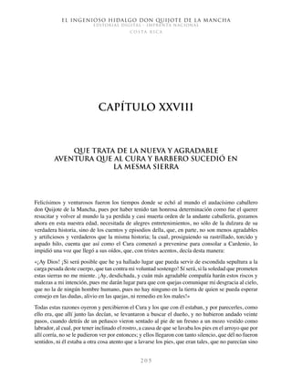 El ingenioso hidalgo don Quijote de la Mancha
EDITORIAL DIGITAL - IMPRENTA NACIONAL
c o s t a r i c a
2 0 5
Capítulo XXVIII
Que trata de la nueva y agradable
aventura que al cura y barbero sucedió en
la mesma sierra
Felicísimos y venturosos fueron los tiempos donde se echó al mundo el audacísimo caballero
don Quijote de la Mancha, pues por haber tenido tan honrosa determinación como fue el querer
resucitar y volver al mundo la ya perdida y casi muerta orden de la andante caballería, gozamos
ahora en esta nuestra edad, necesitada de alegres entretenimientos, no sólo de la dulzura de su
verdadera historia, sino de los cuentos y episodios della, que, en parte, no son menos agradables
y artificiosos y verdaderos que la misma historia; la cual, prosiguiendo su rastrillado, torcido y
aspado hilo, cuenta que así como el Cura comenzó a prevenirse para consolar a Cardenio, lo
impidió una voz que llegó a sus oídos, que, con tristes acentos, decía desta manera:
«¡Ay Dios! ¡Si será posible que he ya hallado lugar que pueda servir de escondida sepultura a la
carga pesada deste cuerpo, que tan contra mi voluntad sostengo! Sí será, si la soledad que prometen
estas sierras no me miente. ¡Ay, desdichada, y cuán más agradable compañía harán estos riscos y
malezas a mi intención, pues me darán lugar para que con quejas comunique mi desgracia al cielo,
que no la de ningún hombre humano, pues no hay ninguno en la tierra de quien se pueda esperar
consejo en las dudas, alivio en las quejas, ni remedio en los males!»
Todas estas razones oyeron y percibieron el Cura y los que con él estaban, y por parecerles, como
ello era, que allí junto las decían, se levantaron a buscar el dueño, y no hubieron andado veinte
pasos, cuando detrás de un peñasco vieron sentado al pie de un fresno a un mozo vestido como
labrador, al cual, por tener inclinado el rostro, a causa de que se lavaba los pies en el arroyo que por
allí corría, no se le pudieron ver por entonces; y ellos llegaron con tanto silencio, que dél no fueron
sentidos, ni él estaba a otra cosa atento que a lavarse los pies, que eran tales, que no parecían sino
 