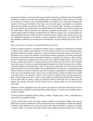 El ingenioso hidalgo don Quijote de la Mancha
EDITORIAL DIGITAL - IMPRENTA NACIONAL
c o s t a r i c a
2 0 6
dos pedazos de blanco cristal que entre las otras piedras del arroyo se habían nacido. Suspendióles
la blancura y belleza de los pies, pareciéndoles que no estaban hechos a pisar terrones, ni a andar
tras el arado y los bueyes, como mostraba el hábito de su dueño; y así, viendo que no habían sido
sentidos, el Cura, que iba delante, hizo señas a los otros dos que se agazapasen o escondiesen
detrás de unos pedazos de peña que allí había, y así lo hicieron todos, mirando con atención lo
que el mozo hacía; el cual traía puesto un capotillo pardo de dos haldas, muy ceñido al cuerpo con
una toalla blanca. Traía ansimesmo unos calzones y polainas de paño pardo, y en la cabeza una
montera parda; tenía las polainas levantadas hasta la mitad de la pierna, que, sin duda alguna, de
blanco alabastro parecía. Acabóse de lavar los hermosos pies, y luego, con un paño de tocar, que
sacó debajo de la montera, se los limpió; y al querer quitársele, alzó el rostro, y tuvieron lugar los
que mirándole estaban de ver una hermosura incomparable; tal, que Cardenio dijo al cura, con voz
baja:
-Ésta, ya que no es Luscinda, no es persona humana, sino divina.
El mozo se quitó la montera y, sacudiendo la cabeza a una y a otra parte, se comenzaron a descoger
y desparcir unos cabellos, que pudieran los del sol tenerles envidia. Con esto conocieron que el
que parecía labrador era mujer, y delicada, y aun la más hermosa que hasta entonces los ojos de los
dos habían visto, y aun los de Cardenio, si no hubieran mirado y conocido a Luscinda; que después
afirmó que sola la belleza de Luscinda podía contender con aquélla. Los luengos y rubios cabellos
no sólo le cubrieron las espaldas, mas toda en torno la escondieron debajo de ellos, que si no eran
los pies, ninguna otra cosa de su cuerpo se parecía: tales y tantos eran. En esto, les sirvió de peine
unas manos, que si los pies en el agua habían parecido pedazos de cristal, las manos en los cabellos
semejaban pedazos de apretada nieve; todo lo cual en más admiración y en más deseo de saber
quién era ponía a los tres que la miraban. Por esto determinaron de mostrarse; y al movimiento que
hicieron de ponerse en pie, la hermosa moza alzó la cabeza y, apartándose los cabellos de delante
de los ojos con entrambas manos, miró los que el ruido hacían; y apenas los hubo visto, cuando
se levantó en pie y, sin aguardar a calzarse, ni a recoger los cabellos, asió con mucha presteza un
bulto, como de ropa, que junto a sí tenía, y quiso ponerse en huida, llena de turbación y sobresalto;
mas no hubo dado seis pasos, cuando, no pudiendo sufrir los delicados pies la aspereza de las
piedras, dio consigo en el suelo. Lo cual visto por los tres, salieron a ella, y el cura fue el primero
que le dijo:
-Deteneos, señora, quienquiera que seáis; que los que aquí veis sólo tienen intención de serviros:
no hay para que os pongáis en tan impertinente huida, porque ni vuestros pies lo podrán sufrir ni
nosotros consentir.
A todo esto ella no respondía palabra, atónita y confusa. Llegaron, pues, a ella, y asiéndola por la
mano el Cura, prosiguió diciendo:
-Lo que vuestro traje, señora, nos niega, vuestros cabellos nos descubren: señales claras que no
deben de ser de poco momento las causas que han disfrazado vuestra belleza en hábito tan indigno,
y traídola a tanta soledad como es ésta, en la cual ha sido ventura el hallaros, si no para dar remedio
a vuestros males, a lo menos, para darles consejo, pues ningún mal puede fatigar tanto, ni llegar
 