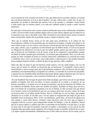 El ingenioso hidalgo don Quijote de la Mancha
EDITORIAL DIGITAL - IMPRENTA NACIONAL
c o s t a r i c a
2 0 7
tan al extremo de serlo, mientras no acaba la vida, que rehúya de no escuchar, siquiera, el consejo
que con buena intención se le da al que lo padece. Así que, señora mía, o señor mío, lo que vos
quisierdes ser, perded el sobresalto que nuestra vista os ha causado, y contadnos vuestra buena
o mala suerte; que en nosotros juntos, o en cada uno, hallaréis quien os ayude a sentir vuestras
desgracias.
En tanto que el Cura decía estas razones estaba la disfrazada moza como embelesada, mirándolos
a todos, sin mover labio ni decir palabra alguna, bien así como rústico aldeano que de improviso se
le muestran cosas raras y dél jamás vistas. Mas volviendo el cura a decirle otras razones al mesmo
efeto encaminadas, dando ella un profundo suspiro, rompió el silencio y dijo:
-Pues que la soledad destas sierras no ha sido parte para encubrirme, ni la soltura de mis
descompuestos cabellos no ha permitido que sea mentirosa mi lengua, en balde sería fingir yo de
nuevo ahora lo que si se me creyese, sería más por cortesía que por otra razón alguna. Presupuesto
esto, digo, señores, que os agradezco el ofrecimiento que me habéis hecho, el cual me ha puesto
en obligación de satisfaceros en todo lo que me habéis pedido, puesto que temo que la relación
que os hiciere de mis desdichas os ha de causar, al par de la compasión, la pesadumbre, porque
no habéis de hallar remedio para remediarlas, ni consuelo para entretenerlas. Pero, con todo esto,
porque no ande vacilando mi honra en vuestras intenciones, habiéndome ya conocido por mujer
y viéndome moza, sola y en este traje, cosas todas juntas y cada una por sí, que pueden echar por
tierra cualquier honesto crédito, os habré de decir lo que quisiera callar si pudiera.
Todo esto dijo sin parar la que tan hermosa mujer parecía, con tan suelta lengua, con voz tan
suave, que no menos les admiró su discreción que su hermosura. Y tornándole a hacer nuevos
ofrecimientos y nuevos ruegos para que lo prommetido cumpliese, ella, sin hacerse más de rogar,
calzándose con toda honestidad y recogiendo sus cabellos, se acomodó en el asiento de una piedra,
y, puestos los tres alrededor della, haciéndose fuerza por detener algunas lágrimas que a los ojos se
le venían, con voz reposada y clara comenzó la historia de su vida desta manera:
-En esta Andalucía hay un lugar de quien toma título un duque, que le hace uno de los que llaman
grandes en España; éste tiene dos hijos: el mayor, heredero de su estado y, al parecer, de sus
buenas costumbres, y el menor no sé yo de qué sea heredero, sino de las traiciones de Vellido y de
los embustes de Galalón. Deste señor son vasallos mis padres, humildes en linaje; pero tan ricos,
que si los bienes de su naturaleza igualaran a los de su fortuna, ni ellos tuvieran más que desear
ni yo temiera verme en la desdicha en que me veo; porque quizá nace mi poca ventura de la que
no tuvieron ellos en no haber nacido ilustres; bien es verdad que no son tan bajos, que puedan
afrentarse de su estado, ni tan altos que a mí me quiten la imaginación que tengo de que de su
humildad viene mi desgracia. Ellos, en fin, son labradores, gente llana, sin mezcla de alguna raza
mal sonante y, como suele decirse, cristianos viejos ranciosos; pero tan ricos, que su riqueza y
magnífico trato les va poco a poco adquiriendo nombre de hidalgos, y aun de caballeros. Puesto
que de la mayor riqueza y nobleza que ellos se preciaban era de tenerme a mí por hija; y, así por
no tener otra ni otro que los heredase como por ser padres y aficionados, yo era una de las más
regaladas hijas que padres jamás regalaron. Era el espejo en que se miraban, el báculo de su vejez,
y el sujeto a quien encaminaban, midiéndolos con el cielo, todos sus deseos; de los cuales, por ser
 
