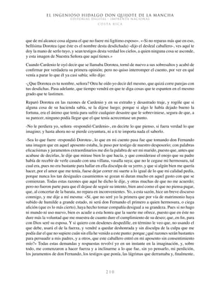 El ingenioso hidalgo don Quijote de la Mancha
EDITORIAL DIGITAL - IMPRENTA NACIONAL
c o s t a r i c a
2 1 0
que de mí alcance cosa alguna el que no fuere mi ligítimo esposo». «-Si no reparas más que en eso,
bellísima Dorotea (que éste es el nombre desta desdichada) -dijo el desleal caballero-, ves aquí te
doy la mano de serlo tuyo, y sean testigos desta verdad los cielos, a quien ninguna cosa se asconde,
y esta imagen de Nuestra Señora que aquí tienes.»
Cuando Cardenio le oyó decir que se llamaba Dorotea, tornó de nuevo a sus sobresaltos y acabó de
confirmar por verdadera su primera opinión; pero no quiso interromper el cuento, por ver en qué
venía a parar lo que él ya casi sabía; sólo dijo:
-¿Que Dorotea es tu nombre, señora? Otra he oído yo decir del mesmo, que quizá corre parejas con
tus desdichas. Pasa adelante, que tiempo vendrá en que te diga cosas que te espanten en el mesmo
grado que te lastimen.
Reparó Dorotea en las razones de Cardenio y en su extraño y desastrado traje, y rogóle que si
alguna cosa de su hacienda sabía, se la dijese luego; porque si algo le había dejado bueno la
fortuna, era el ánimo que tenía para sufrir cualquier desastre que le sobreviniese, segura de que, a
su parecer, ninguno podía llegar que el que tenía acrecentase un punto.
-No le perdiera yo, señora -respondió Cardenio-, en decirte lo que pienso, si fuera verdad lo que
imagino; y hasta ahora no se pierde coyuntura, ni a ti te importa nada el saberlo.
-Sea lo que fuere -respondió Dorotea-, lo que en mi cuento pasa fue que tomando don Fernando
una imagen que en aquel aposento estaba, la puso por testigo de nuestro desposorio; con palabras
eficacísimas y juramentos extraordinarios me dio la palabra de ser mi marido, puesto que, antes que
acabase de decirlas, le dije que mirase bien lo que hacía, y que considerase el enojo que su padre
había de recebir de verle casado con una villana, vasalla suya; que no le cegase mi hermosura, tal
cual era, pues no era bastante para hallar en ella disculpa de su yerro, y que si algún bien me quería
hacer, por el amor que me tenía, fuese dejar correr mi suerte a lo igual de lo que mi calidad pedía,
porque nunca los tan desiguales casamientos se gozan ni duran mucho en aquel gusto con que se
comienzan. Todas estas razones que aquí he dicho le dije, y otras muchas de que no me acuerdo;
pero no fueron parte para que él dejase de seguir su intento, bien ansí como el que no piensa pagar,
que, al concertar de la barata, no repara en inconvenientes. Yo, a esta sazón, hice un breve discurso
conmigo, y me dije a mí mesma: «Sí, que no seré yo la primera que por vía de matrimonio haya
subido de humilde a grande estado, ni será don Fernando el primero a quien hermosura, o ciega
afición (que es lo más cierto), haya hecho tomar compañía desigual a su grandeza. Pues si no hago
ni mundo ni uso nuevo, bien es acudir a esta honra que la suerte me ofrece, puesto que en éste no
dure más la voluntad que me muestra de cuanto dure el cumplimiento de su deseo; que, en fin, para
con Dios seré su esposa. Y si quiero con desdenes despedille, en término le veo que, no usando el
que debe, usará el de la fuerza, y vendré a quedar deshonrada y sin disculpa de la culpa que me
podía dar el que no supiere cuán sin ella he venido a este punto: porque ¿qué razones serán bastantes
para persuadir a mis padres, y a otros, que este caballero entró en mi aposento sin consentimiento
mío?» Todas estas demandas y respuestas revolví yo en un instante en la imaginación, y, sobre
todo, me comenzaron a hacer fuerza y a inclinarme a lo que fue, sin yo pensarlo, mi perdición,
los juramentos de don Fernando, los testigos que ponía, las lágrimas que derramaba y, finalmente,
 
