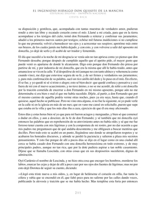 El ingenioso hidalgo don Quijote de la Mancha
EDITORIAL DIGITAL - IMPRENTA NACIONAL
c o s t a r i c a
2 1 1
su dispusición y gentileza, que, acompañada con tantas muestras de verdadero amor, pudieran
rendir a otro tan libre y recatado corazón como el mío. Llamé a mi criada, para que en la tierra
acompañase a los testigos del cielo; tornó don Fernando a reiterar y confirmar sus juramentos;
añadió a los primeros nuevos santos por testigos; echóse mil futuras maldiciones si no cumpliese
lo que me prometía; volvió a humedecer sus ojos y a acrecentar sus suspiros; apretóme más entre
sus brazos, de los cuales jamás me había dejado, y con esto, y con volverse a salir del aposento mi
doncella, yo dejé de serlo y él acabó de ser traidor y fementido.
El día que sucedió a la noche de mi desgracia se venía aún no tan apriesa como yo pienso que don
Fernando deseaba; porque después de cumplido aquello que el apetito pide, el mayor gusto que
puede venir es apartarse de donde le alcanzaron. Digo esto porque don Fernando dio priesa por
partirse de mí, y por industria de mi doncella, que era la misma que allí le había traído, antes que
amaneciese se vio en la calle.Yal despedirse de mí (aunque no con tanto ahínco y vehemencia como
cuando vino), me dijo que estuviese segura de su fe, y de ser firmes y verdaderos sus juramentos;
y, para más confirmación de su palabra, sacó un rico anillo del dedo y lo puso en el mío. En efecto,
él se fue, y yo quedé ni sé si triste o alegre; esto sé bien decir: que quedé confusa y pensativa y casi
fuera de mí con el nuevo acaecimiento, y no tuve ánimo, o no se me acordó, de reñir a mi doncella
por la traición cometida de encerrar a don Fernando en mi mismo aposento, porque aún no me
determinaba si era bien o mal el que me había sucedido. Díjele, al partir, a don Fernando que por
el mesmo camino de aquélla podría verme otras noches, pues ya era suya, hasta que, cuando él
quisiese, aquel hecho se publicase. Pero no vino otra alguna, si no fue la siguiente, ni yo pude verle
en la calle ni en la iglesia en más de un mes; que en vano me cansé en solicitallo, puesto que supe
que estaba en la villa y que los más días iba a caza, ejercicio de que él era muy aficionado.
Estos días y estas horas bien sé yo que para mí fueron aciagos y menguadas, y bien sé que comencé
a dudar en ellos, y aun a descreer, de la fe de don Fernando; y sé también que mi doncella oyó
entonces las palabras que en reprehensión de su atrevimiento antes no había oído; y sé que me fue
forzoso tener cuenta con mis lágrimas y con la compostura de mi rostro, por no dar ocasión a que
mis padres me preguntasen que de qué andaba descontenta y me obligasen a buscar mentiras que
decilles. Pero todo esto se acabó en un punto, llegándose uno donde se atropellaron respetos y se
acabaron los honrados discursos, y adonde se perdió la paciencia y salieron a plaza mis secretos
pensamientos. Y esto fue porque de allí a pocos días se dijo en el lugar como en una ciudad allí
cerca se había casado don Fernando con una doncella hermosísima en todo extremo, y de muy
principales padres, aunque no tan rica, que por la dote pudiera aspirar a tan noble casamiento.
Díjose que se llamaba Luscinda, con otras cosas que en sus desposorios sucedieron, dignas de
admiración.
Oyó Cardenio el nombre de Luscinda, y no hizo otra cosa que encoger los hombros, morderse los
labios, enarcar las cejas y dejar de allí a poco caer por sus ojos dos fuentes de lágrimas; mas no por
esto dejó Dorotea de seguir su cuento, diciendo:
-«Llegó esta triste nueva a mis oídos, y, en lugar de helárseme el corazón en oílla, fue tanta la
cólera y rabia que se encendió en él, que faltó poco para no salirme por las calles dando voces,
publicando la alevosía y traición que se me había hecho. Mas templóse esta furia por entonces
 