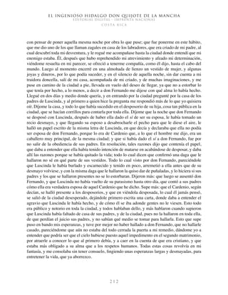 El ingenioso hidalgo don Quijote de la Mancha
EDITORIAL DIGITAL - IMPRENTA NACIONAL
c o s t a r i c a
2 1 2
con pensar de poner aquella mesma noche por obra lo que puse; que fue ponerme en este hábito,
que me dio uno de los que llaman zagales en casa de los labradores, que era criado de mi padre, al
cual descubrí toda mi desventura, y le rogué me acompañase hasta la ciudad donde entendí que mi
enemigo estaba. Él, después que hubo reprehendido mi atrevimiento y afeado mi determinación,
viéndome resuelta en mi parecer, se ofreció a tenerme compañía, como él dijo, hasta el cabo del
mundo. Luego al momento encerré en una almohada de lienzo un vestido de mujer, y algunas
joyas y dineros, por lo que podía suceder, y en el silencio de aquella noche, sin dar cuenta a mi
traidora doncella, salí de mi casa, acompañada de mi criado, y de muchas imaginaciones, y me
puse en camino de la ciudad a pie, llevada en vuelo del deseo de llegar, ya que no a estorbar lo
que tenía por hecho, a lo menos, a decir a don Fernando me dijese con qué alma lo había hecho.
Llegué en dos días y medio donde quería, y en entrando por la ciudad pregunté por la casa de los
padres de Luscinda, y al primero a quien hice la pregunta me respondió más de lo que yo quisiera
oír. Díjome la casa, y todo lo que había sucedido en el desposorio de su hija, cosa tan pública en la
ciudad, que se hacían corrillos para contarla por toda ella. Díjome que la noche que don Fernando
se desposó con Luscinda, después de haber ella dado el sí de ser su esposa, le había tomado un
recio desmayo, y que llegando su esposo a desabrocharle el pecho para que le diese el aire, le
halló un papel escrito de la misma letra de Luscinda, en que decía y declaraba que ella no podía
ser esposa de don Fernando, porque lo era de Cardenio que, a lo que el hombre me dijo, era un
caballero muy principal, de la mesma ciudad; y que si había dado el sí a don Fernando, fue por
no salir de la obediencia de sus padres. En resolución, tales razones dijo que contenía el papel,
que daba a entender que ella había tenido intención de matarse en acabándose de desposar, y daba
allí las razones porque se había quitado la vida; todo lo cual dicen que confirmó una daga que le
hallaron no sé en qué parte de sus vestidos. Todo lo cual visto por don Fernando, pareciéndole
que Luscinda le había burlado y escarnecido y tenido en poco, arremetió a ella antes que de su
desmayo volviese, y con la misma daga que le hallaron la quiso dar de puñaladas, y lo hiciera si sus
padres y los que se hallaron presentes no se lo estorbaran. Dijeron más: que luego se ausentó don
Fernando, y que Luscinda no había vuelto de su parasismo hasta otro día, que contó a sus padres
cómo ella era verdadera esposa de aquel Cardenio que he dicho. Supe más: que el Cardenio, según
decían, se halló presente a los desposorios, y que en viéndola desposada, lo cual él jamás pensó,
se salió de la ciudad desesperado, dejándole primero escrita una carta, donde daba a entender el
agravio que Luscinda le había hecho, y de cómo él se iba adonde gentes no le viesen. Esto todo
era público y notorio en toda la ciudad, y todos hablaban dello, y más hablaron cuando supieron
que Luscinda había faltado de casa de sus padres, y de la ciudad, pues no la hallaron en toda ella,
de que perdían el juicio sus padres, y no sabían qué medio se tomar para hallarla. Esto que supe
puso en bando mis esperanzas, y tuve por mejor no haber hallado a don Fernando, que no hallarle
casado, pareciéndome que aún no estaba del todo cerrada la puerta a mi remedio, dándome yo a
entender que podría ser que el cielo hubiese puesto aquel impedimento en el segundo matrimonio,
por atraerle a conocer lo que al primero debía, y a caer en la cuenta de que era cristiano, y que
estaba más obligado a su alma que a los respetos humanos. Todas estas cosas revolvía en mi
fantasía, y me consolaba sin tener consuelo, fingiendo unas esperanzas largas y desmayadas, para
entretener la vida, que ya aborrezco.
 