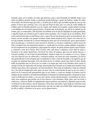 El ingenioso hidalgo don Quijote de la Mancha
EDITORIAL DIGITAL - IMPRENTA NACIONAL
c o s t a r i c a
2 1 3
Estando, pues, en la ciudad, sin saber qué hacerme, pues a don Fernando no hallaba, llegó a mis
oídos un público pregón, donde se prometía grande hallazgo a quien me hallase, dando las señas
de la edad y del mesmo traje que traía; y oí decir que se decía que me había sacado de casa de mis
padres el mozo que conmigo vino, cosa que me llegó al alma, por ver cuán de caída andaba mi
crédito; pues no bastaba perderle con mi venida, sino añadir el con quién, siendo subjeto tan bajo
y tan indigno de mis buenos pensamientos. Al punto que oí el pregón, me salí de la ciudad con mi
criado, que ya comenzaba a dar muestras de titubear en la fe que de fidelidad me tenía prometida,
y aquella noche nos entramos por lo espeso desta montaña, con el miedo de no ser hallados. Pero
como suele decirse que un mal llama a otro, y que el fin de una desgracia suele ser principio de otra
mayor, así me sucedió a mí, porque mi buen criado, hasta entonces fiel y seguro, así como me vio
en esta soledad, incitado de su mesma bellaquería antes que de mi hermosura, quiso aprovecharse
de la ocasión que, a su parecer, estos yermos le ofrecían, y, con poca vergüenza y menos temor de
Dios ni respeto mío, me requirió de amores; y, viendo que yo con feas y justas palabras respondía a
las desvergüenzas de sus propósitos, dejó aparte los ruegos, de quien primero pensó aprovecharse,
y comenzó a usar de la fuerza. Pero el justo cielo, que pocas o ningunas veces deja de mirar y
favorecer a las justas intenciones, favoreció las mías, de manera, que con mis pocas fuerzas, y
con poco trabajo, di con él por un derrumbadero, donde le dejé, ni sé si muerto o si vivo; y luego,
con más ligereza que mi sobresalto y cansancio pedían, me entré por estas montañas, sin llevar
otro pensamiento ni otro disignio que esconderme en ellas y huir de mi padre y de aquellos que de
su parte me andaban buscando. Con este deseo ha no sé cuántos meses que entré en ellas, donde
hallé un ganadero que me llevó por su criado a un lugar que está en las entrañas desta sierra, al
cual he servido de zagal todo este tiempo, procurando estar siempre en el campo por encubrir estos
cabellos que ahora, tan si pensarlo, me han descubierto. Pero toda mi industria y toda mi solicitud
fue y ha sido de ningún provecho, pues mi amo vino en conocimiento de que yo no era varón, y
nació en él el mesmo mal pensamiento que en mi criado; y, como no siempre la fortuna con los
trabajos da los remedios, no hallé derrumbadero ni barranco de donde despeñar y despenar al amo,
como le hallé para el criado, y así, tuve por menor inconveniente dejalle y asconderme de nuevo
entre estas asperezas que probar con él mis fuerzas o mis disculpas. Digo, pues, que me torné a
emboscar, y a buscar donde sin impedimento alguno pudiese con suspiros y lágrimas rogar al cielo
se duela de mi desventura y me dé industria y favor para salir della, o para dejar la vida entre estas
soledades, sin que quede memoria desta triste, que tan sin culpa suya habrá dado materia para que
de ella se hable y murmure en la suya y en las ajenas tierras.
 