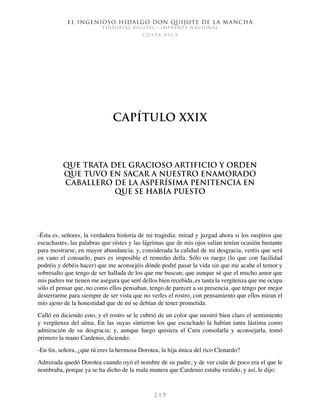 El ingenioso hidalgo don Quijote de la Mancha
EDITORIAL DIGITAL - IMPRENTA NACIONAL
c o s t a r i c a
2 1 5
Capítulo XXIX
Que trata del gracioso artificio y orden
que tuvo en sacar a nuestro enamorado
caballero de la asperísima penitencia en
que se había puesto
-Ésta es, señores, la verdadera historia de mi tragedia: mirad y juzgad ahora si los suspiros que
escuchastes, las palabras que oístes y las lágrimas que de mis ojos salían tenían ocasión bastante
para mostrarse, en mayor abundancia; y, considerada la calidad de mi desgracia, veréis que será
en vano el consuelo, pues es imposible el remedio della. Sólo os ruego (lo que con facilidad
podréis y debéis hacer) que me aconsejéis dónde podré pasar la vida sin que me acabe el temor y
sobresalto que tengo de ser hallada de los que me buscan; que aunque sé que el mucho amor que
mis padres me tienen me asegura que seré dellos bien recebida, es tanta la vergüenza que me ocupa
sólo el pensar que, no como ellos pensaban, tengo de parecer a su presencia, que tengo por mejor
desterrarme para siempre de ser vista que no verles el rostro, con pensamiento que ellos miran el
mío ajeno de la honestidad que de mí se debían de tener prometida.
Calló en diciendo esto, y el rostro se le cubrió de un color que mostró bien claro el sentimiento
y vergüenza del alma. En las suyas sintieron los que escuchado la habían tanta lástima como
admiración de su desgracia; y, aunque luego quisiera el Cura consolarla y aconsejarla, tomó
primero la mano Cardenio, diciendo:
-En fin, señora, ¿que tú eres la hermosa Dorotea, la hija única del rico Clenardo?
Admirada quedó Dorotea cuando oyó el nombre de su padre, y de ver cuán de poco era el que le
nombraba, porque ya se ha dicho de la mala manera que Cardenio estaba vestido, y así, le dijo:
 