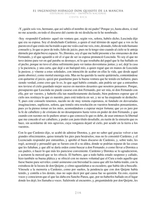 El ingenioso hidalgo don Quijote de la Mancha
EDITORIAL DIGITAL - IMPRENTA NACIONAL
c o s t a r i c a
2 1 6
-Y ¿quién sois vos, hermano, que así sabéis el nombre de mi padre? Porque yo, hasta ahora, si mal
no me acuerdo, en todo el discurso del cuento de mi desdicha no le he nombrado.
-Soy -respondió Cardenio- aquel sin ventura que, según vos, señora, habéis dicho, Luscinda dijo
que era su esposa. Soy el desdichado Cardenio, a quien el mal término de aquel que a vos os ha
puesto en el que estáis me ha traído a que me veáis cual me veis, roto, desnudo, falto de todo humano
consuelo y, lo que es peor de todo, falto de juicio, pues no le tengo sino cuando al cielo se le antoja
dármele por algún breve espacio. Yo, Dorotea, soy el que me hallé presente a las sinrazones de don
Fernando, y el que aguardó a oír el sí que de ser su esposa pronunció Luscinda. Yo soy el que no
tuvo ánimo para ver en qué paraba su desmayo, ni lo que resultaba del papel que le fue hallado en
el pecho, porque no tuvo el alma sufrimiento para ver tantas desventuras juntas; y así, dejé la casa
y la paciencia, y una carta, que dejé a un huésped mío, a quien rogué que en manos de Luscinda
la pusiese, y víneme a estas soledades, con intención de acabar en ellas la vida, que desde aquel
punto aborrecí, como mortal enemiga mía. Mas no ha querido la suerte quitármela, contentándose
con quitarme el juicio, quizá por guardarme para la buena ventura que he tenido en hallaros; pues
siendo verdad, como creo que lo es, lo que aquí habéis contado, aún podría ser que a entrambos
nos tuviese el cielo guardado mejor suceso en nuestros desastres que nosotros pensamos. Porque,
presupuesto que Luscinda no puede casarse con don Fernando, por ser mía, ni don Fernando con
ella, por ser vuestro, y haberlo ella tan manifiestamente declarado, bien podemos esperar que el
cielo nos restituya lo que es nuestro, pues está todavía en ser, y no se ha enajenado ni deshecho.
Y, pues este consuelo tenemos, nacido no de muy remota esperanza, ni fundado en desvariadas
imaginaciones, suplícoos, señora, que toméis otra resolución en vuestros honrados pensamientos,
pues yo la pienso tomar en los míos, acomodándoos a esperar mejor fortuna; que yo os juro por
la fe de caballero y de cristiano de no desampararos hasta veros en poder de don Fernando, y que
cuando con razones no le pudiere atraer a que conozca lo que os debe, de usar entonces la libertad
que me concede el ser caballero, y poder con justo título desafialle, en razón de la sinrazón que os
hace, sin acordarme de mis agravios, cuya venganza dejaré al cielo, por acudir en la tierra a los
vuestros.
Con lo que Cardenio dijo, se acabó de admirar Dorotea, y, por no saber qué gracias volver a tan
grandes ofrecimientos, quiso tomarle los pies para besárselos; mas no lo consintió Cardenio, y el
Licenciado respondió por entrambos, y aprobó el buen discurso de Cardenio, y, sobre todo, les
rogó, aconsejó y persuadió que se fuesen con él a su aldea, donde se podrían reparar de las cosas
que les faltaban, y que allí se daría orden como buscar a don Fernando, o como llevar a Dorotea a
sus padres, o hacer lo que más les pareciese conveniente. Cardenio y Dorotea se lo agradecieron,
y acetaron la merced que se les ofrecía. El barbero, que a todo había estado suspenso y callado,
hizo también su buena plática y se ofreció con no menos voluntad que el Cura a todo aquello que
fuese bueno para servirles; contó asimesmo con brevedad la causa que allí los había traído, con la
extrañeza de la locura de don Quijote, y cómo aguardaban a su escudero, que había ido a buscalle.
Vínosele a la memoria a Cardenio, como por sueños, la pendencia que con don Quijote había
tenido, y contóla a los demás; mas no supo decir por qué causa fue su quistión. En esto, oyeron
voces y conocieron que el que las daba era Sancho Panza, que, por no haberlos hallado en el lugar
donde los dejó, los llamaba a voces. Saliéronle al encuentro, y, preguntándole por don Quijote, les
 