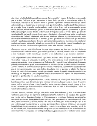 El ingenioso hidalgo don Quijote de la Mancha
EDITORIAL DIGITAL - IMPRENTA NACIONAL
c o s t a r i c a
2 1 7
dijo cómo le había hallado desnudo en camisa, flaco, amarillo y muerto de hambre, y suspirando
por su señora Dulcinea; y que, puesto que le había dicho que ella le mandaba que saliese de
aquel lugar y se fuese al del Toboso, donde le quedaba esperando, había respondido que estaba
determinado de no parecer ante su fermosura fasta que hobiese fecho fazañas que le ficiesen digno
de su gracia. Y que si aquello pasaba adelante, corría peligro de no venir a ser emperador, como
estaba obligado, ni aun arzobispo, que era lo menos que podía ser: por eso, que mirasen lo que se
había de hacer para sacarle de allí. El Licenciado le respondió que no tuviese pena; que ellos le
sacarían de allí, mal que le pesase. Contó luego a Cardenio y a Dorotea lo que tenían pensado para
remedio de don Quijote, a lo menos para llevarle a su casa; a lo cual dijo Dorotea que ella haría
la doncella menesterosa mejor que el Barbero, y más, que tenía allí vestidos con que hacerlo al
natural, y que la dejasen el cargo de saber representar todo aquello que fuese menester para llevar
adelante su intento, porque ella había leído muchos libros de caballerías y sabía bien el estilo que
tenían las doncellas cuitadas cuando pedían sus dones a los andantes caballeros.
-Pues no es menester más -dijo el cura- sino que luego se ponga por obra; que, sin duda, la buena
suerte se muestra en favor nuestro, pues, tan sin pensarlo, a vosotros, señores, se os ha comenzado
a abrir puerta para vuestro remedio, y a nosotros se nos ha facilitado la que habíamos menester.
Sacó luego Dorotea de su almohada una saya entera de cierta telilla rica y una mantellina de otra
vistosa tela verde, y de una cajita, un collar y otras joyas, con que en un instante se adornó, de
manera, que una rica y gran señora parecía. Todo aquello, y más, dijo que había sacado de su casa
para lo que se ofreciese, y que hasta entonces no se le había ofrecido ocasión de habello menester.
A todos contentó en extremo su mucha gracia, donaire y hermosura, y confirmaron a don Fernando
por de poco conocimiento, pues tanta belleza desechaba; pero el que más se admiró fue Sancho
Panza, por parecerle (como era así verdad) que en todos los días de su vida había visto tan hermosa
criatura; y así, preguntó al Cura con grande ahínco le dijese quién era aquella tan fermosa señora,
y qué era lo que buscaba por aquellos andurriales.
-Esta hermosa señora -respondió el cura-, Sancho hermano, es, como quien no dice nada, es la
heredera por línea recta de varón del gran reino de Micomicón, la cual viene en busca de vuestro
amo a pedirle un don, el cual es que le desfaga un tuerto o agravio que un mal gigante le tiene
fecho; y a la fama que de buen caballero vuestro amo tiene por todo lo descubierto, de Guinea ha
venido a buscarle esta princesa.
-Dichosa buscada y dichoso hallazgo -dijo a esta sazón Sancho Panza-, y más si mi amo es tan
venturoso, que desfaga ese agravio y enderece ese tuerto, matando a ese hideputa dese gigante
que vuestra merced dice, que sí matará si él le encuentra, si ya no fuese fantasma; que contra las
fantasmas no tiene mi señor poder alguno. Pero una cosa quiero suplicar a vuestra merced, entre
otras, señor Licenciado, y es que porque a mi amo no le tome gana de ser arzobispo, que es lo
que yo temo, que vuestra merced le aconseje que se case luego con esta princesa, y así quedará
imposibilitado de recebir órdenes arzobispales, y vendrá con facilidad a su imperio y yo al fin
de mis deseos; que yo he mirado bien en ello y hallo por mi cuenta que no me está bien que mi
amo sea arzobispo, porque yo soy inútil para la Iglesia, pues soy casado, y andarme ahora a traer
 
