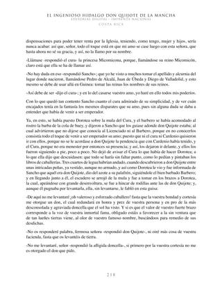 El ingenioso hidalgo don Quijote de la Mancha
EDITORIAL DIGITAL - IMPRENTA NACIONAL
c o s t a r i c a
2 1 8
dispensaciones para poder tener renta por la Iglesia, teniendo, como tengo, mujer y hijos, sería
nunca acabar: así que, señor, todo el toque está en que mi amo se case luego con esta señora, que
hasta ahora no sé su gracia, y así, no la llamo por su nombre.
-Llámase -respondió el cura- la princesa Micomicona, porque, llamándose su reino Micomicón,
claro está que ella se ha de llamar así.
-No hay duda en eso -respondió Sancho-; que yo he visto a muchos tomar el apellido y alcurnia del
lugar donde nacieron, llamándose Pedro de Alcalá, Juan de Úbeda y Diego de Valladolid, y esto
mesmo se debe de usar allá en Guinea: tomar las reinas los nombres de sus reinos.
-Así debe de ser -dijo el cura-; y en lo del casarse vuestro amo, yo haré en ello todos mis poderíos.
Con lo que quedó tan contento Sancho cuanto el cura admirado de su simplicidad, y de ver cuán
encajados tenía en la fantasía los mesmos disparates que su amo, pues sin alguna duda se daba a
entender que había de venir a ser emperador.
Ya, en esto, se había puesto Dorotea sobre la mula del Cura, y el barbero se había acomodado al
rostro la barba de la cola de buey, y dijeron a Sancho que los guiase adonde don Quijote estaba; al
cual advirtieron que no dijese que conocía al Licenciado ni al Barbero, porque en no conocerlos
consistía todo el toque de venir a ser emperador su amo; puesto que ni el cura ni Cardenio quisieron
ir con ellos, porque no se le acordase a don Quijote la pendencia que con Cardenio había tenido, y
el Cura, porque no era menester por entonces su presencia; y así, los dejaron ir delante, y ellos los
fueron siguiendo a pie, poco a poco. No dejó de avisar el Cura lo que había de hacer Dorotea; a
lo que ella dijo que descuidasen: que todo se haría sin faltar punto, como lo pedían y pintaban los
libros de caballerías. Tres cuartos de legua habrían andado, cuando descubrieron a don Quijote entre
unas intricadas peñas, ya vestido, aunque no armado, y así como Dorotea le vio y fue informada de
Sancho que aquél era don Quijote, dio del azote a su palafrén, siguiéndole el bien barbado Barbero;
y en llegando junto a él, el escudero se arrojó de la mula y fue a tomar en los brazos a Dorotea,
la cual, apeándose con grande desenvoltura, se fue a hincar de rodillas ante las de don Quijote; y,
aunque él pugnaba por levantarla, ella, sin levantarse, le fabló en esta guisa:
-De aquí no me levantaré ¡oh valeroso y esforzado caballero! fasta que la vuestra bondad y cortesía
me otorgue un don, el cual redundará en honra y prez de vuestra persona y en pro de la más
desconsolada y agraviada doncella que el sol ha visto. Y si es que el valor de vuestro fuerte brazo
corresponde a la voz de vuestra inmortal fama, obligado estáis a favorecer a la sin ventura que
de tan lueñes tierras viene, al olor de vuestro famoso nombre, buscándoos para remedio de sus
desdichas.
-No os responderé palabra, fermosa señora -respondió don Quijote-, ni oiré más cosa de vuestra
facienda, fasta que os levantéis de tierra.
-No me levantaré, señor -respondió la afligida doncella-, si primero por la vuestra cortesía no me
es otorgado el don que pido.
 