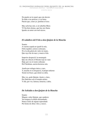 El ingenioso hidalgo don Quijote de la Mancha
EDITORIAL DIGITAL - IMPRENTA NACIONAL
c o s t a r i c a
2 2
No puedo ser tu igual; que este decoro
Se debe a tus proezas y a tu fama,
Puesto que, como yo, perdiste el seso.
Mas serlo has mío, si al soberbio Moro
Y Cita fiero domas, que hoy nos llama
Iguales en amor con mal suceso.
El caballero del Febo a don Quijote de la Mancha
Soneto
A vuestra espada no igualó la mía,
Febo español, curioso cortesano,
Ni a la alta gloria de valor mi mano,
Que rayo fue do nace y muere el día.
Imperios desprecié: la monarquía
Que me ofreció el Oriente rojo en vano
Dejé, por ver el rostro soberano
De Claridiana, aurora hermosa mía.
Améla por milagro único y raro,
Y, ausente en su desgracia, el propio infierno
Temió mi brazo, que domó su rabia.
Mas vos, godo Quijote, ilustre y claro,
Por Dulcinea sois al mundo eterno,
Y ella, por vos, famosa, honesta y sabia.
De Solisdán a don Quijote de la Mancha
Soneto
Maguer, señor Quijote, que sandeces
Vos tengan el cerbelo derrumbado,
Nunca seréis de alguno reprochado
Por home de obras viles y soeces.
 