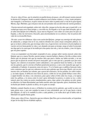 El ingenioso hidalgo don Quijote de la Mancha
EDITORIAL DIGITAL - IMPRENTA NACIONAL
c o s t a r i c a
2 2 2
-Si así es -dijo el Cura-, por la mitad de mi pueblo hemos de pasar, y de allí tomará vuestra merced
la derrota de Cartagena, donde se podrá embarcar con la buena ventura; y si hay viento próspero,
mar tranquilo y sin borrasca, en poco menos de nueve años se podrá estar a vista de la gran laguna
Meona, digo, Meótides, que está poco más de cien jornadas más acá del reino de vuestra grandeza.
-Vuestra merced está engañado, señor mío -dijo ella-; porque no ha dos años que yo partí dél, y en
verdad que nunca tuve buen tiempo, y, con todo eso, he llegado a ver lo que tanto deseaba, que es
al señor don Quijote de la Mancha, cuyas nuevas llegaron a mis oídos así como puse los pies en
España, y ellas me movieron a buscarle, para encomendarme en su cortesía y fiar mi justicia del
valor de su invencible brazo.
-No más: cesen mis alabanzas -dijo a esta sazón don Quijote-, porque soy enemigo de todo género
de adulación; y aunque ésta no lo sea, todavía ofenden mis castas orejas semejantes pláticas. Lo
que yo sé decir, señora mía, que ora tenga valor o no, el que tuviere o no tuviere se ha de emplear en
vuestro servicio hasta perder la vida; y así, dejando esto para su tiempo, ruego al señor Licenciado
me diga qué es la causa que le ha traído por estas partes tan solo, y tan sin criados, y tan a la ligera,
que me pone espanto.
-A eso yo responderé con brevedad -respondió el cura-; porque sabrá vuestra merced, señor don
Quijote, que yo y maese Nicolás, nuestro amigo y nuestro barbero, íbamos a Sevilla a cobrar cierto
dinero que un pariente mío que ha muchos años que pasó a Indias me había enviado, y no tan
pocos que no pasan de sesenta mil pesos ensayados, que es otro que tal; y pasando ayer por estos
lugares, nos salieron al encuentro cuatro salteadores y nos quitaron hasta las barbas; y de modo
nos las quitaron, que le convino al barbero ponérselas postizas; y aun a este mancebo que aquí va
-señalando a Cardenio- le pusieron como de nuevo. Y es lo bueno que es pública fama por todos
estos contornos que los que nos saltearon son de unos galeotes que dicen que libertó, casi en este
mesmo sitio, un hombre tan valiente, que a pesar del comisario y de las guardas, los soltó a todos;
y, sin duda alguna, él debía de estar fuera de juicio, o debe de ser tan grande bellaco como ellos,
o algún hombre sin alma y sin conciencia, pues quiso soltar al lobo entre las ovejas, a la raposa
entre las gallinas, a la mosca entre la miel: quiso defraudar la justicia, ir contra su rey y señor
natural, pues fue contra sus justos mandamientos; quiso, digo, quitar a las galeras sus pies, poner
en alboroto a la Santa Hermandad, que había muchos años que reposaba; quiso, finalmente, hacer
un hecho por donde se pierda su alma y no se gane su cuerpo.
Habíales contado Sancho al cura y al Barbero la aventura de los galeotes, que acabó su amo con
tanta gloria suya, y por esto cargaba la mano el cura refiriéndola, por ver lo que hacía o decía
don Quijote; al cual se le mudaba la color a cada palabra, y no osaba decir que él había sido el
libertador de aquella buena gente.
-Éstos, pues -dijo el Cura-, fueron los que nos robaron. Que Dios, por su misericordia, se lo perdone
al que no los dejó llevar al debido suplicio.
 