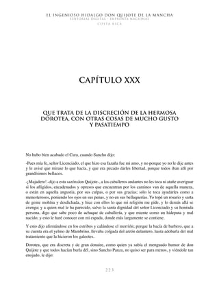 El ingenioso hidalgo don Quijote de la Mancha
EDITORIAL DIGITAL - IMPRENTA NACIONAL
c o s t a r i c a
2 2 3
Capítulo XXX
Que trata de la discreción de la hermosa
Dorotea, con otras cosas de mucho gusto
y pasatiempo
No hubo bien acabado el Cura, cuando Sancho dijo:
-Pues mía fe, señor Licenciado, el que hizo esa fazaña fue mi amo, y no porque yo no le dije antes
y le avisé que mirase lo que hacía, y que era pecado darles libertad, porque todos iban allí por
grandísimos bellacos.
-¡Majadero! -dijo a esta sazón don Quijote-, a los caballeros andantes no les toca ni atañe averiguar
si los afligidos, encadenados y opresos que encuentran por los caminos van de aquella manera,
o están en aquella angustia, por sus culpas, o por sus gracias; sólo le toca ayudarles como a
menesterosos, poniendo los ojos en sus penas, y no en sus bellaquerías. Yo topé un rosario y sarta
de gente mohína y desdichada, y hice con ellos lo que mi religión me pide, y lo demás allá se
avenga; y a quien mal le ha parecido, salvo la santa dignidad del señor Licenciado y su honrada
persona, digo que sabe poco de achaque de caballería, y que miente como un hideputa y mal
nacido; y esto le haré conocer con mi espada, donde más largamente se contiene.
Y esto dijo afirmándose en los estribos y calándose el morrión; porque la bacía de barbero, que a
su cuenta era el yelmo de Mambrino, llevaba colgada del arzón delantero, hasta adobarla del mal
tratamiento que la hicieron los galeotes.
Dorotea, que era discreta y de gran donaire, como quien ya sabía el menguado humor de don
Quijote y que todos hacían burla dél, sino Sancho Panza, no quiso ser para menos, y viéndole tan
enojado, le dijo:
 