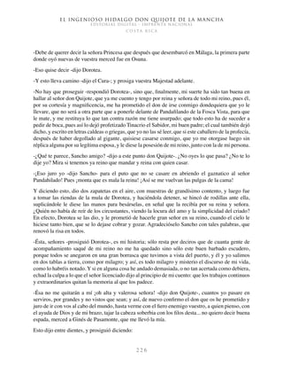 El ingenioso hidalgo don Quijote de la Mancha
EDITORIAL DIGITAL - IMPRENTA NACIONAL
c o s t a r i c a
2 2 6
-Debe de querer decir la señora Princesa que después que desembarcó en Málaga, la primera parte
donde oyó nuevas de vuestra merced fue en Osuna.
-Eso quise decir -dijo Dorotea.
-Y esto lleva camino -dijo el Cura-; y prosiga vuestra Majestad adelante.
-No hay que proseguir -respondió Dorotea-, sino que, finalmente, mi suerte ha sido tan buena en
hallar al señor don Quijote, que ya me cuento y tengo por reina y señora de todo mi reino, pues él,
por su cortesía y magnificencia, me ha prometido el don de irse conmigo dondequiera que yo le
llevare, que no será a otra parte que a ponerle delante de Pandafilando de la Fosca Vista, para que
le mate, y me restituya lo que tan contra razón me tiene usurpado; que todo esto ha de suceder a
pedir de boca, pues así lo dejó profetizado Tinacrio el Sabidor, mi buen padre; el cual también dejó
dicho, y escrito en letras caldeas o griegas, que yo no las sé leer, que si este caballero de la profecía,
después de haber degollado al gigante, quisiese casarse conmigo, que yo me otorgase luego sin
réplica alguna por su legítima esposa, y le diese la posesión de mi reino, junto con la de mi persona.
-¿Qué te parece, Sancho amigo? -dijo a este punto don Quijote-. ¿No oyes lo que pasa? ¿No te lo
dije yo? Mira si tenemos ya reino que mandar y reina con quien casar.
-¡Eso juro yo -dijo Sancho- para el puto que no se casare en abriendo el gaznatico al señor
Pandahilado! Pues ¡monta que es mala la reina! ¡Así se me vuelvan las pulgas de la cama!
Y diciendo esto, dio dos zapatetas en el aire, con muestras de grandísimo contento, y luego fue
a tomar las riendas de la mula de Dorotea, y haciéndola detener, se hincó de rodillas ante ella,
suplicándole le diese las manos para besárselas, en señal que la recibía por su reina y señora.
¿Quién no había de reír de los circustantes, viendo la locura del amo y la simplicidad del criado?
En efecto, Dorotea se las dio, y le prometió de hacerle gran señor en su reino, cuando el cielo le
hiciese tanto bien, que se lo dejase cobrar y gozar. Agradecióselo Sancho con tales palabras, que
renovó la risa en todos.
-Ésta, señores -prosiguió Dorotea-, es mi historia; sólo resta por deciros que de cuanta gente de
acompañamiento saqué de mi reino no me ha quedado sino sólo este buen barbado escudero,
porque todos se anegaron en una gran borrasca que tuvimos a vista del puerto, y él y yo salimos
en dos tablas a tierra, como por milagro; y así, es todo milagro y misterio el discurso de mi vida,
como lo habréis notado. Y si en alguna cosa he andado demasiada, o no tan acertada como debiera,
echad la culpa a lo que el señor licenciado dijo al principio de mi cuento: que los trabajos continuos
y extraordinarios quitan la memoria al que los padece.
-Ésa no me quitarán a mí ¡oh alta y valerosa señora! -dijo don Quijote-, cuantos yo pasare en
serviros, por grandes y no vistos que sean; y así, de nuevo confirmo el don que os he prometido y
juro de ir con vos al cabo del mundo, hasta verme con el fiero enemigo vuestro, a quien pienso, con
el ayuda de Dios y de mi brazo, tajar la cabeza soberbia con los filos desta... no quiero decir buena
espada, merced a Ginés de Pasamonte, que me llevó la mía.
Esto dijo entre dientes, y prosiguió diciendo:
 