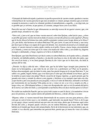 El ingenioso hidalgo don Quijote de la Mancha
EDITORIAL DIGITAL - IMPRENTA NACIONAL
c o s t a r i c a
2 2 7
-Y después de habérsela tajado y puéstoos en pacífica posesión de vuestro estado, quedará a vuestra
voluntad hacer de vuestra persona lo que más en talante os viniere; porque mientras que yo tuviere
ocupada la memoria y cautiva la voluntad, perdido el entendimiento, a aquella... y no digo más, no
es posible que yo arrostre, ni por pienso, el casarme, aunque fuese con el ave fénix.
Parecióle tan mal a Sancho lo que últimamente su amo dijo acerca de no querer casarse, que, con
grande enojo, alzando la voz, dijo:
-Voto a mí, y juro a mí, que no tiene vuestra merced, señor don Quijote, cabal juicio: pues, ¿cómo
es posible que pone vuestra merced en duda el casarse con tan alta princesa como aquésta? ¿Piensa
que le ha de ofrecer la fortuna tras cada cantillo semejante ventura como la que ahora se le ofrece?
¿Es, por dicha, más hermosa mi señora Dulcinea? No, por cierto, ni aun con la mitad, y aun estoy
por decir que no llega a su zapato de la que está delante. Así, noramala alcanzaré yo el condado que
espero, si vuestra merced se anda a pedir cotufas en el golfo. Cásese, cásese luego, encomiéndole
yo a Satanás, y tome ese reino que se le viene a las manos de vobis vobis, y en siendo rey, hágame
marqués o adelantado, y luego, siquiera se lo lleve el diablo todo.
Don Quijote, que tales blasfemias oyó decir contra su señora Dulcinea, no lo pudo sufrir; y, alzando
el lanzón, sin hablalle palabra a Sancho y sin decirle esta boca es mía, le dio tales dos palos, que
dio con él en tierra; y si no fuera porque Dorotea le dio voces que no le diera más, sin duda le
quitara allí la vida.
-¿Pensáis -le dijo a cabo de rato-, villano ruin, que ha de haber lugar siempre para ponerme la
mano en la horcajadura, y que todo ha de ser errar vos y perdonaros yo? Pues no lo penséis,
bellaco descomulgado, que sin duda lo estás, pues has puesto lengua en la sin par Dulcinea. Y ¿no
sabéis vos, gañán, faquín, belitre, que si no fuese por el valor que ella infunde en mi brazo, que no
le tendría yo para matar una pulga? Decid, socarrón de lengua viperina, ¿y quién pensáis que ha
ganado este reino y cortado la cabeza a este gigante, y héchoos a vos marqués (que todo esto doy
ya por hecho y por cosa pasada en cosa juzgada), si no es el valor de Dulcinea, tomando a mi brazo
por instrumento de sus hazañas? Ella pelea en mí, y vence en mí, y yo vivo y respiro en ella, y
tengo vida y ser. ¡Oh hideputa bellaco, y cómo sois desagradecido: que os veis levantado del polvo
de la tierra a ser señor de titulo, y correspondéis a tan buena obra con decir mal de quien os la hizo!
No estaba tan maltrecho Sancho, que no oyese todo cuanto su amo le decía; y levantándose con un
poco de presteza, se fue a poner detrás del palafrén de Dorotea, y desde allí dijo a su amo:
-Dígame, señor: si vuestra merced tiene determinado de no casarse con esta gran princesa, claro
está que no será el reino suyo; y, no siéndolo, ¿qué mercedes me puede hacer? Esto es de lo que
yo me quejo; cásese vuestra merced una por una con esta reina, ahora que la tenemos aquí como
llovida del cielo, y después puede volverse con mi señora Dulcinea; que reyes debe de haber
habido en el mundo que hayan sido amancebados. En lo de la hermosura no me entremeto; que, en
verdad, si va a decirla, que entrambas me parecen bien, puesto que yo nunca he visto a la señora
Dulcinea.
 