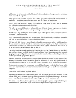 El ingenioso hidalgo don Quijote de la Mancha
EDITORIAL DIGITAL - IMPRENTA NACIONAL
c o s t a r i c a
2 2 8
-¿Cómo que no la has visto, traidor blasfemo? -dijo don Quijote-. Pues ¿no acabas de traerme
ahora un recado de su parte?
-Digo que no la he visto tan despacio -dijo Sancho- que pueda haber notado particularmente su
hermosura y sus buenas partes punto por punto; pero así a bulto, me parece bien.
-Ahora te disculpo -dijo don Quijote-, y perdóname el enojo que te he dado; que los primeros
movimientos no son en manos de los hombres.
-Ya yo lo veo -respondió Sancho-; y así, en mí la gana de hablar siempre es primero movimiento,
y no puedo dejar de decir, por una vez siquiera, lo que me viene a la lengua.
-Con todo eso -dijo don Quijote-, mira, Sancho, lo que hablas; porque tantas veces va el cantarillo
a la fuente..., y no te digo más.
-Ahora bien -respondió Sancho-, Dios está en el cielo, que ve las trampas, y será juez de quien hace
más mal: yo en no hablar bien, o vuestra merced en obrallo.
-No haya más -dijo Dorotea-: corred, Sancho, y besad la mano a vuestro señor, y pedilde perdón, y
de aquí adelante andad más atentado en vuestras alabanzas y vituperios, y no digáis mal de aquesa
señora Tobosa, a quien yo no conozco si no es para servilla, y tened confianza en Dios, que no os
ha de faltar un estado donde viváis como un príncipe.
Fue Sancho cabizbajo y pidió la mano a su señor, y él se la dio con reposado continente; y después
que se la hubo besado, le echó la bendición, y dijo a Sancho que se adelantasen un poco; que tenía
que preguntalle y que departir con él cosas de mucha importancia. Hízolo así Sancho y apartáronse
los dos algo adelante, y díjole don Quijote:
-Después que veniste, no he tenido lugar ni espacio para preguntarte muchas cosas de particularidad
acerca de la embajada que llevaste y de la respuesta que trujiste; y ahora, pues la fortuna nos ha
concedido tiempo y lugar, no me niegues tú la ventura que puedes darme con tan buenas nuevas.
-Pregunte vuestra merced lo que quisiere -respondió Sancho-; que a todo daré tan buena salida
como tuve la entrada. Pero suplico a vuestra merced, señor mío, que no sea de aquí adelante tan
vengativo.
-¿Por qué lo dices, Sancho? -dijo don Quijote.
-Dígolo -respondió- porque estos palos de agora más fueron por la pendencia que entre los dos
trabó el diablo la otra noche que por lo que dije contra mi señora Dulcinea, a quien amo y reverencio
como a una reliquia, aunque en ella no lo haya, sólo por ser cosa de vuestra merced.
-No tornes a esas pláticas, Sancho, por tu vida -dijo don Quijote-; que me dan pesadumbre: ya te
perdoné entonces, y bien sabes tú que suele decirse: «A pecado nuevo, penitencia nueva.»
 