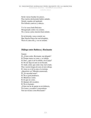 El ingenioso hidalgo don Quijote de la Mancha
EDITORIAL DIGITAL - IMPRENTA NACIONAL
c o s t a r i c a
2 3
Serán vuesas fazañas los joeces,
Pues tuertos desfaciendo habéis andado,
Siendo vegadas mil apaleado
Por follones cautivos y raheces.
Y si la vuesa linda Dulcinea
Desaguisado contra vos comete,
Ni a vuesas cuitas muestra buen talante,
En tal desmán, vueso conorte sea
Que Sancho Panza fue mal alcagüete,
Necio él, dura ella, y vos no amante.
Diálogo entre Babieca y Rocinante
Soneto
B. ¿Cómo estáis, Rocinante, tan delgado?
R. Porque nunca se come, y se trabaja.
B. Pues, ¿qué es de la cebada y de la paja?
R. No me deja mi amo ni un bocado.
B. Andá, señor, que estáis muy mal criado,
Pues vuestra lengua de asno al amo ultraja.
R. Asno se es de la cuna a la mortaja.
¿Queréislo ver? Miraldo enamorado.
B. ¿Es necedad amar?
R. No es gran prudencia.
B. Metafísico estáis.
R. Es que no como.
B. Quejaos del escudero.
R. No es bastante.
¿Cómo me he de quejar en mi dolencia,
Si el amo y escudero o mayordomo
Son tan rocines como Rocinante?
 