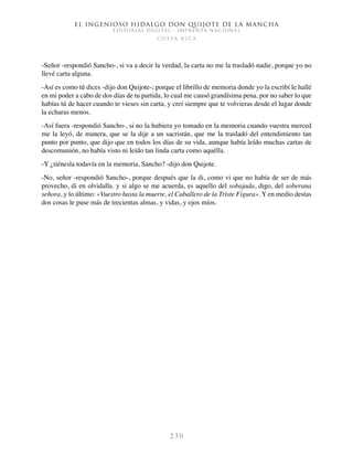 El ingenioso hidalgo don Quijote de la Mancha
EDITORIAL DIGITAL - IMPRENTA NACIONAL
c o s t a r i c a
2 3 0
-Señor -respondió Sancho-, si va a decir la verdad, la carta no me la trasladó nadie, porque yo no
llevé carta alguna.
-Así es como tú dices -dijo don Quijote-; porque el librillo de memoria donde yo la escribí le hallé
en mi poder a cabo de dos días de tu partida, lo cual me causó grandísima pena, por no saber lo que
habías tú de hacer cuando te vieses sin carta, y creí siempre que te volvieras desde el lugar donde
la echaras menos.
-Así fuera -respondió Sancho-, si no la hubiera yo tomado en la memoria cuando vuestra merced
me la leyó, de manera, que se la dije a un sacristán, que me la trasladó del entendimiento tan
punto por punto, que dijo que en todos los días de su vida, aunque había leído muchas cartas de
descomunión, no había visto ni leído tan linda carta como aquélla.
-Y ¿tiénesla todavía en la memoria, Sancho? -dijo don Quijote.
-No, señor -respondió Sancho-, porque después que la di, como vi que no había de ser de más
provecho, di en olvidalla. y si algo se me acuerda, es aquello del sobajada, digo, del soberana
señora, y lo último: «Vuestro hasta la muerte, el Caballero de la Triste Figura». Y en medio destas
dos cosas le puse más de trecientas almas, y vidas, y ojos míos.
 