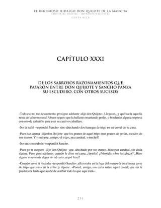 El ingenioso hidalgo don Quijote de la Mancha
EDITORIAL DIGITAL - IMPRENTA NACIONAL
c o s t a r i c a
2 3 1
Capítulo XXXI
De los sabrosos razonamientos que
pasaron entre don Quijote y Sancho Panza
su escudero, con otros sucesos
-Todo eso no me descontenta; prosigue adelante -dijo don Quijote-. Llegaste, ¿y qué hacía aquella
reina de la hermosura?Abuen seguro que la hallaste ensartando perlas, o bordando alguna empresa
con oro de cañutillo para este su cautivo caballero.
-No la hallé -respondió Sancho- sino ahechando dos hanegas de trigo en un corral de su casa.
-Pues haz cuenta -dijo don Quijote- que los granos de aquel trigo eran granos de perlas, tocados de
sus manos. Y si miraste, amigo, el trigo ¿era candeal, o trechel?
-No era sino rubión -respondió Sancho.
-Pues yo te aseguro -dijo don Quijote- que, ahechado por sus manos, hizo pan candeal, sin duda
alguna. Pero pasa adelante: cuando le diste mi carta, ¿besóla? ¿Púsosela sobre la cabeza? ¿Hizo
alguna ceremonia digna de tal carta, o qué hizo?
-Cuando yo se la iba a dar -respondió Sancho-, ella estaba en la fuga del meneo de una buena parte
de trigo que tenía en la criba, y díjome: «Poned, amigo, esa carta sobre aquel costal; que no la
puedo leer hasta que acabe de acribar todo lo que aquí está».
 
