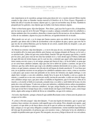 El ingenioso hidalgo don Quijote de la Mancha
EDITORIAL DIGITAL - IMPRENTA NACIONAL
c o s t a r i c a
2 3 3
más importancia no le sucediese, porque tenía gran deseo de ver a vuestra merced. Rióse mucho
cuando le dije cómo se llamaba vuestra merced el Caballero de la Triste Figura. Preguntéle si
había ido allá el vizcaíno de marras; díjome que sí, y que era un hombre muy de bien. También le
pregunté por los galeotes, mas díjome que no había visto hasta entonces alguno.
-Todo va bien hasta agora -dijo don Quijote-. Pero dime: ¿qué joya fue la que te dio, al despedirte,
por las nuevas que de mí le llevaste? Porque es usada y antigua costumbre entre los caballeros y
damas andantes dar a los escuderos, doncellas o enanos que les llevan nuevas, de sus damas a ellos,
a ellas de sus andantes, alguna rica joya en albricias, en agradecimiento de su recado.
-Bien puede eso ser así, y yo la tengo por buena usanza; pero eso debió de ser en los tiempos
pasados: que ahora sólo se debe de acostumbrar a dar un pedazo de pan y queso, que esto fue lo
que me dio mi señora Dulcinea, por las bardas de un corral, cuando della me despedí: y aun, por
más señas, era el queso ovejuno.
-Es liberal en extremo -dijo don Quijote-, y si no te dio joya de oro, sin duda debió de ser porque
no la tendría allí a la mano para dártela; pero buenas son mangas después de Pascua: yo la veré, y
se satisfará todo. ¿Sabes de qué estoy maravillado, Sancho? De que me parece que fuiste y veniste
por los aires, pues poco más de tres días has tardado en ir y venir desde aquí al Toboso, habiendo
de aquí allá más de treinta leguas; por lo cual me doy a entender que aquel sabio nigromante que
tiene cuenta con mis cosas y es mi amigo, porque por fuerza le hay, y le ha de haber, so pena que
yo no sería buen caballero andante, digo que éste tal te debió de ayudar a caminar, sin que tú lo
sintieses; que hay sabio destos que coge a un caballero andante durmiendo en su cama, y sin saber
cómo o en qué manera, amanece otro día más de mil leguas de donde anocheció. Y si no fuese por
esto, no se podrían socorrer en sus peligros los caballeros andantes unos a otros, como se socorren
a cada paso; que acaece estar uno peleando en las sierras de Armenia con algún endriago, o con
algún fiero vestiglo, o con otro caballero, donde lleva lo peor de la batalla y está ya a punto de
muerte, y cuando no os me cato, asoma por acullá, encima de una nube, o sobre un carro de fuego,
otro caballero amigo suyo, que poco antes se hallaba en Ingalaterra, que le favorece y libra de la
muerte, y a la noche se halla en su posada, cenando muy a su sabor; y suele haber de la una a la otra
parte dos o tres mil leguas. Y todo esto se hace por industria y sabiduría destos sabios encantadores
que tienen cuidado destos valerosos caballeros. Así que, amigo Sancho, no se me hace dificultoso
creer que en tan breve tiempo hayas ido y venido desde este lugar al del Toboso, pues, como tengo
dicho, algún sabio amigo te debió de llevar en volandillas, sin que tú lo sintieses.
-Así sería -dijo Sancho-; porque a buena fe que andaba Rocinante como si fuera asno de gitano con
azogue en los oídos.
-Y ¡cómo si llevaba azogue! -dijo don Quijote-. Y aun una legión de demonios, que es gente que
camina y hace caminar, sin cansarse, todo aquello que se les antoja. Pero, dejando esto aparte, ¿qué
te parece a ti que debo yo de hacer ahora cerca de lo que mi señora me manda que la vaya a ver?
Que, aunque yo veo que estoy obligado a cumplir su mandamiento, véome también imposibilitado
del don que he prometido a la princesa que con nosotros viene, y fuérzame la ley de caballería a
cumplir mi palabra antes que mi gusto. Por una parte, me acosa y fatiga el deseo de ver a mi señora;
 