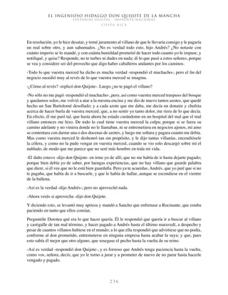 El ingenioso hidalgo don Quijote de la Mancha
EDITORIAL DIGITAL - IMPRENTA NACIONAL
c o s t a r i c a
2 3 6
En resolución, yo le hice desatar, y tomé juramento al villano de que le llevaría consigo y le pagaría
un real sobre otro, y aun sahumados. ¿No es verdad todo esto, hijo Andrés? ¿No notaste con
cuánto imperio se lo mandé, y con cuánta humildad prometió de hacer todo cuanto yo le impuse, y
notifiqué, y quise? Responde; no te turbes ni dudes en nada; di lo que pasó a estos señores, porque
se vea y considere ser del provecho que digo haber caballeros andantes por los caminos.
-Todo lo que vuestra merced ha dicho es mucha verdad -respondió el muchacho-; pero el fin del
negocio sucedió muy al revés de lo que vuestra merced se imagina.
-¿Cómo al revés? -replicó don Quijote-. Luego ¿no te pagó el villano?
-No sólo no me pagó -respondió el muchacho-, pero, así como vuestra merced traspuso del bosque
y quedamos solos, me volvió a atar a la mesma encina y me dio de nuevo tantos azotes, que quedé
hecho un San Bartolomé desollado; y a cada azote que me daba, me decía un donaire y chufeta
acerca de hacer burla de vuestra merced, que, a no sentir yo tanto dolor, me riera de lo que decía.
En efecto, él me paró tal, que hasta ahora he estado curándome en un hospital del mal que el mal
villano entonces me hizo. De todo lo cual tiene vuestra merced la culpa; porque si se fuera su
camino adelante y no viniera donde no le llamaban, ni se entremetiera en negocios ajenos, mi amo
se contentara con darme una o dos docenas de azotes, y luego me soltara y pagara cuanto me debía.
Mas como vuestra merced le deshonró tan sin propósito, y le dijo tantas villanías, encendiósele
la cólera, y como no la pudo vengar en vuestra merced, cuando se vio solo descargó sobre mí el
nublado, de modo que me parece que no seré más hombre en toda mi vida.
-El daño estuvo -dijo don Quijote- en irme yo de allí; que no me había de ir hasta dejarte pagado;
porque bien debía yo de saber, por luengas experiencias, que no hay villano que guarde palabra
que diere, si él vee que no le está bien guardalla. Pero ya te acuerdas, Andrés, que yo juré que si no
te pagaba, que había de ir a buscarle, y que le había de hallar, aunque se escondiese en el vientre
de la ballena.
-Así es la verdad -dijo Andrés-; pero no aprovechó nada.
-Ahora verás si aprovecha -dijo don Quijote.
Y diciendo esto, se levantó muy apriesa y mandó a Sancho que enfrenase a Rocinante, que estaba
paciendo en tanto que ellos comían.
Preguntóle Dorotea qué era lo que hacer quería. Él le respondió que quería ir a buscar al villano
y castigalle de tan mal término, y hacer pagado a Andrés hasta el último maravedí, a despecho y
pesar de cuantos villanos hubiese en el mundo; a lo que ella respondió que advirtiese que no podía,
conforme al don prometido, entremeterse en ninguna empresa hasta acabar la suya; y que, pues
esto sabía él mejor que otro alguno, que sosegase el pecho hasta la vuelta de su reino.
-Así es verdad -respondió don Quijote-, y es forzoso que Andrés tenga paciencia hasta la vuelta,
como vos, señora, decís; que yo le torno a jurar y a prometer de nuevo de no parar hasta hacerle
vengado y pagado.
 