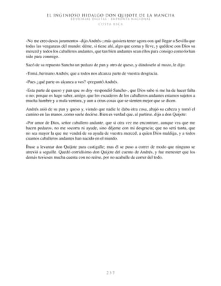 El ingenioso hidalgo don Quijote de la Mancha
EDITORIAL DIGITAL - IMPRENTA NACIONAL
c o s t a r i c a
2 3 7
-No me creo desos juramentos -dijo Andrés-; más quisiera tener agora con qué llegar a Sevilla que
todas las venganzas del mundo: déme, si tiene ahí, algo que coma y lleve, y quédese con Dios su
merced y todos los caballeros andantes, que tan bien andantes sean ellos para consigo como lo han
sido para conmigo.
Sacó de su repuesto Sancho un pedazo de pan y otro de queso, y dándoselo al mozo, le dijo:
-Tomá, hermano Andrés; que a todos nos alcanza parte de vuestra desgracia.
-Pues ¿qué parte os alcanza a vos? -preguntó Andrés.
-Esta parte de queso y pan que os doy -respondió Sancho-, que Dios sabe si me ha de hacer falta
o no; porque os hago saber, amigo, que los escuderos de los caballeros andantes estamos sujetos a
mucha hambre y a mala ventura, y aun a otras cosas que se sienten mejor que se dicen.
Andrés asió de su pan y queso y, viendo que nadie le daba otra cosa, abajó su cabeza y tomó el
camino en las manos, como suele decirse. Bien es verdad que, al partirse, dijo a don Quijote:
-Por amor de Dios, señor caballero andante, que si otra vez me encontrare, aunque vea que me
hacen pedazos, no me socorra ni ayude, sino déjeme con mi desgracia; que no será tanta, que
no sea mayor la que me vendrá de su ayuda de vuestra merced, a quien Dios maldiga, y a todos
cuantos caballeros andantes han nacido en el mundo.
Íbase a levantar don Quijote para castigalle; mas él se puso a correr de modo que ninguno se
atrevió a seguille. Quedó corridísimo don Quijote del cuento de Andrés, y fue menester que los
demás tuviesen mucha cuenta con no reírse, por no acaballe de correr del todo.
 