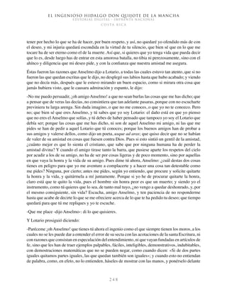 El ingenioso hidalgo don Quijote de la Mancha
EDITORIAL DIGITAL - IMPRENTA NACIONAL
c o s t a r i c a
2 4 8
tener por hecho lo que se ha de hacer, por buen respeto, y así, no quedaré yo ofendido más de con
el deseo, y mi injuria quedará escondida en la virtud de tu silencio, que bien sé que en lo que me
tocare ha de ser eterno como el de la muerte. Así que, si quieres que yo tenga vida que pueda decir
que lo es, desde luego has de entrar en esta amorosa batalla, no tibia ni perezosamente, sino con el
ahínco y diligencia que mi deseo pide, y con la confianza que nuestra amistad me asegura.
Éstas fueron las razones que Anselmo dijo a Lotario, a todas las cuales estuvo tan atento, que si no
fueron las que quedan escritas que le dijo, no desplegó sus labios hasta que hubo acabado; y viendo
que no decía más, después que le estuvo mirando un buen espacio, como si mirara otra cosa que
jamás hubiera visto, que le causara admiración y espanto, le dijo:
-No me puedo persuadir, ¡oh amigo Anselmo! a que no sean burlas las cosas que me has dicho; que
a pensar que de veras las decías, no consintiera que tan adelante pasaras, porque con no escucharte
previniera tu larga arenga. Sin duda imagino, o que no me conoces, o que yo no te conozco. Pero
no; que bien sé que eres Anselmo, y tú sabes que yo soy Lotario: el daño está en que yo pienso
que no eres el Anselmo que solías, y tú debes de haber pensado que tampoco yo soy el Lotario que
debía ser; porque las cosas que me has dicho, ni son de aquel Anselmo mi amigo, ni las que me
pides se han de pedir a aquel Lotario que tú conoces; porque los buenos amigos han de probar a
sus amigos y valerse dellos, como dijo un poeta, usque ad aras; que quiso decir que no se habían
de valer de su amistad en cosas que fuesen contra Dios. Pues si esto sintió un gentil de la amistad,
¿cuánto mejor es que lo sienta el cristiano, que sabe que por ninguna humana ha de perder la
amistad divina? Y cuando el amigo tirase tanto la barra, que pusiese aparte los respetos del cielo
por acudir a los de su amigo, no ha de ser por cosas ligeras y de poco momento, sino por aquellas
en que vaya la honra y la vida de su amigo. Pues dime tú ahora, Anselmo: ¿cuál destas dos cosas
tienes en peligro para que yo me aventure a complacerte y a hacer una cosa tan detestable como
me pides? Ninguna, por cierto; antes me pides, según yo entiendo, que procure y solicite quitarte
la honra y la vida, y quitármela a mí juntamente. Porque si yo he de procurar quitarte la honra,
claro está que te quito la vida, pues el hombre sin honra peor es que un muerto; y siendo yo el
instrumento, como tú quieres que lo sea, de tanto mal tuyo, ¿no vengo a quedar deshonrado, y, por
el mesmo consiguiente, sin vida? Escucha, amigo Anselmo, y ten paciencia de no responderme
hasta que acabe de decirte lo que se me ofreciere acerca de lo que te ha pedido tu deseo; que tiempo
quedará para que tú me repliques y yo te escuche.
-Que me place -dijo Anselmo-: di lo que quisieres.
Y Lotario prosiguió diciendo:
-Paréceme ¡oh Anselmo! que tienes tú ahora el ingenio como el que siempre tienen los moros, a los
cuales no se les puede dar a entender el error de su secta con las acotaciones de la santa Escritura, ni
con razones que consistan en especulación del entendimiento, ni que vayan fundadas en artículos de
fe, sino que les han de traer ejemplos palpables, fáciles, inteligibles, demonstrativos, indubitables,
con demostraciones matemáticas que no se pueden negar, como cuando dicen: «Si de dos partes
iguales quitamos partes iguales, las que quedan también son iguales»; y cuando esto no entiendan
de palabra, como, en efeto, no lo entienden, háseles de mostrar con las manos, y ponérselo delante
 