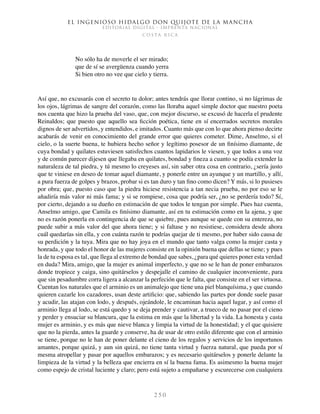 El ingenioso hidalgo don Quijote de la Mancha
EDITORIAL DIGITAL - IMPRENTA NACIONAL
c o s t a r i c a
2 5 0
No sólo ha de moverle el ser mirado;
que de sí se avergüenza cuando yerra
Si bien otro no vee que cielo y tierra.
Así que, no excusarás con el secreto tu dolor; antes tendrás que llorar contino, si no lágrimas de
los ojos, lágrimas de sangre del corazón, como las lloraba aquel simple doctor que nuestro poeta
nos cuenta que hizo la prueba del vaso, que, con mejor discurso, se excusó de hacerla el prudente
Reinaldos; que puesto que aquello sea ficción poética, tiene en sí encerrados secretos morales
dignos de ser advertidos, y entendidos, e imitados. Cuanto más que con lo que ahora pienso decirte
acabarás de venir en conocimiento del grande error que quieres cometer. Dime, Anselmo, si el
cielo, o la suerte buena, te hubiera hecho señor y legítimo posesor de un finísimo diamante, de
cuya bondad y quilates estuviesen satisfechos cuantos lapidarios le viesen, y que todos a una voz
y de común parecer dijesen que llegaba en quilates, bondad y fineza a cuanto se podía extender la
naturaleza de tal piedra, y tú mesmo lo creyeses así, sin saber otra cosa en contrario, ¿sería justo
que te viniese en deseo de tomar aquel diamante, y ponerle entre un ayunque y un martillo, y allí,
a pura fuerza de golpes y brazos, probar si es tan duro y tan fino como dicen? Y más, si lo pusieses
por obra; que, puesto caso que la piedra hiciese resistencia a tan necia prueba, no por eso se le
añadiría más valor ni más fama; y si se rompiese, cosa que podría ser, ¿no se perdería todo? Sí,
por cierto, dejando a su dueño en estimación de que todos le tengan por simple. Pues haz cuenta,
Anselmo amigo, que Camila es finísimo diamante, así en tu estimación como en la ajena, y que
no es razón ponerla en contingencia de que se quiebre, pues aunque se quede con su entereza, no
puede subir a más valor del que ahora tiene; y si faltase y no resistiese, considera desde ahora
cuál quedarías sin ella, y con cuánta razón te podrías quejar de ti mesmo, por haber sido causa de
su perdición y la tuya. Mira que no hay joya en el mundo que tanto valga como la mujer casta y
honrada, y que todo el honor de las mujeres consiste en la opinión buena que dellas se tiene; y pues
la de tu esposa es tal, que llega al extremo de bondad que sabes, ¿para qué quieres poner esta verdad
en duda? Mira, amigo, que la mujer es animal imperfecto, y que no se le han de poner embarazos
donde tropiece y caiga, sino quitárselos y despejalle el camino de cualquier inconveniente, para
que sin pesadumbre corra ligera a alcanzar la perfeción que le falta, que consiste en el ser virtuosa.
Cuentan los naturales que el arminio es un animalejo que tiene una piel blanquísima, y que cuando
quieren cazarle los cazadores, usan deste artificio: que, sabiendo las partes por donde suele pasar
y acudir, las atajan con lodo, y después, ojeándole, le encaminan hacia aquel lugar, y así como el
arminio llega al lodo, se está quedo y se deja prender y cautivar, a trueco de no pasar por el cieno
y perder y ensuciar su blancura, que la estima en más que la libertad y la vida. La honesta y casta
mujer es arminio, y es más que nieve blanca y limpia la virtud de la honestidad; y el que quisiere
que no la pierda, antes la guarde y conserve, ha de usar de otro estilo diferente que con el arminio
se tiene, porque no le han de poner delante el cieno de los regalos y servicios de los importunos
amantes, porque quizá, y aun sin quizá, no tiene tanta virtud y fuerza natural, que pueda por sí
mesma atropellar y pasar por aquellos embarazos; y es necesario quitárselos y ponerle delante la
limpieza de la virtud y la belleza que encierra en sí la buena fama. Es asimesmo la buena mujer
como espejo de cristal luciente y claro; pero está sujeto a empañarse y escurecerse con cualquiera
 