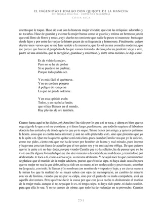 El ingenioso hidalgo don Quijote de la Mancha
EDITORIAL DIGITAL - IMPRENTA NACIONAL
c o s t a r i c a
2 5 1
aliento que le toque. Hase de usar con la honesta mujer el estilo que con las reliquias: adorarlas y
no tocarlas. Hase de guardar y estimar la mujer buena como se guarda y estima un hermoso jardín
que está lleno de flores y rosas, cuyo dueño no consiente que nadie le pasee ni manosee: basta que
desde lejos y por entre las verjas de hierro gocen de su fragrancia y hermosura. Finalmente, quiero
decirte unos versos que se me han venido a la memoria, que los oí en una comedia moderna, que
me parece que hacen al propósito de lo que vamos tratando. Aconsejaba un prudente viejo a otro,
padre de una doncella, que la recogiese, guardase y encerrase, y entre otras razones, le dijo éstas:
Es de vidrio la mujer;
Pero no se ha de probar
Si se puede o no quebrar,
Porque todo podría ser.
Y es más fácil el quebrarse,
Y no es cordura ponerse
A peligro de romperse
Lo que no puede soldarse.
Y en esta opinión estén
Todos, y en razón la fundo;
que si hay Dánaes en el mundo,
Hay pluvias de oro también.
Cuanto hasta aquí te he dicho, ¡oh Anselmo! ha sido por lo que a ti te toca, y ahora es bien que se
oiga algo de lo que a mí me conviene; y si fuere largo, perdóname; que todo lo requiere el laberinto
donde te has entrado y de donde quieres que yo te saque. Tú me tienes por amigo, y quieres quitarme
la honra, cosa que es contra toda amistad; y aun no sólo pretendes esto, sino que procuras que yo
te la quite a ti. Que me la quieres quitar a mí está claro, pues cuando Camila vea que yo la solicito,
como me pides, cierto está que me ha de tener por hombre sin honra y mal mirado, pues intento
y hago una cosa tan fuera de aquello que el ser quien soy y tu amistad me obliga. De que quieres
que te la quite a ti no hay duda, porque viendo Camila que yo la solicito, ha de pensar que yo he
visto en ella alguna liviandad que me dio atrevimiento a descubrirle mi mal deseo, y teniéndose por
deshonrada, te toca a ti, como a cosa suya, su mesma deshonra. Y de aquí nace lo que comúnmente
se platica: que el marido de la mujer adúltera, puesto que él no lo sepa, ni haya dado ocasión para
que su mujer no sea la que debe, ni haya sido en su mano, ni en su descuido y poco recato, estorbar
su desgracia, con todo, le llaman y le nombran con nombre de vituperio y bajo, y en cierta manera
le miran los que la maldad de su mujer saben con ojos de menosprecio, en cambio de mirarle
con los de lástima, viendo que no por su culpa, sino por el gusto de su mala compañera, está en
aquella desventura. Pero quiérote decir la causa por que con justa razón es deshonrado el marido
de la mujer mala, aunque él no sepa que lo es, ni tenga culpa, ni haya sido parte, ni dado ocasión,
para que ella lo sea. Y no te canses de oírme; que todo ha de redundar en tu provecho. Cuando
 
